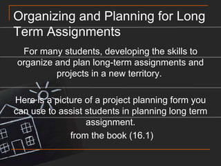 Organizing and Planning for Long Term AssignmentsFor many students, developing the skills to organize and plan long-term assignments and projects in a new territory. Here is a picture of a project planning form you can use to assist students in planning long term assignment. from the book (16.1)