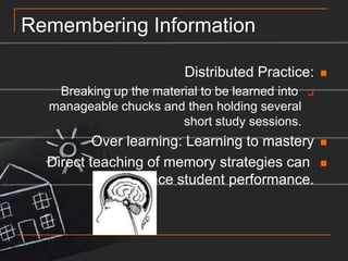Remembering InformationDistributed Practice:Breaking up the material to be learned into manageable chucks and then holding several short study sessions.Over learning: Learning to masteryDirect teaching of memory strategies can enhance student performance.