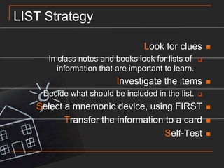 LIST StrategyLook for cluesIn class notes and books look for lists of information that are important to learn.Investigate the itemsDecide what should be included in the list.Select a mnemonic device, using FIRSTTransfer the information to a cardSelf-Test
