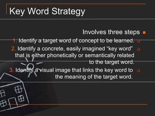 Key Word StrategyInvolves three steps1. Identify a target word of concept to be learned.2. Identify a concrete, easily imagined “key word” that is either phonetically or semantically related to the target word.3. Identify a visual image that links the key word to the meaning of the target word. 