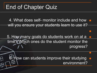 End of Chapter Quiz4. What does self- monitor include and how will you ensure your students learn to use it? 5. How many goals do students work on at a time? Which ones do the student monitor the progress? 6. How can students improve their studying environment?