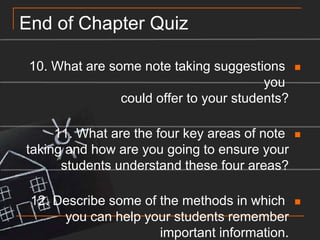 End of Chapter Quiz10. What are some note taking suggestions you could offer to your students?11. What are the four key areas of note taking and how are you going to ensure your students understand these four areas?12. Describe some of the methods in which you can help your students remember important information.