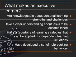 What makes an executive learner?Are knowledgeable about personal learning strengths and challenges.Have a clear understanding about tasks to be accomplished.Have a repertoire of learning strategies that can be applied in independent learning situations.Have developed a set of help-seeking behaviors.