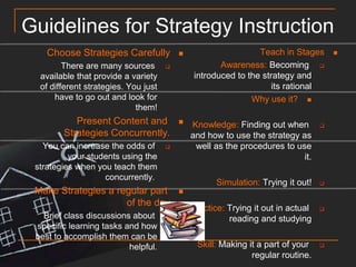 Guidelines for Strategy InstructionChoose Strategies CarefullyThere are many sources available that provide a variety of different strategies. You just have to go out and look for them!Present Content and Strategies Concurrently.You can increase the odds of your students using the strategies when you teach them concurrently. Make Strategies a regular part of the dayBrief class discussions about specific learning tasks and how best to accomplish them can be helpful.Teach in StagesAwareness: Becoming introduced to the strategy and its rationalWhy use it?Knowledge: Finding out when and how to use the strategy as well as the procedures to use it.Simulation: Trying it out!Practice: Trying it out in actual reading and studyingSkill: Making it a part of your regular routine.