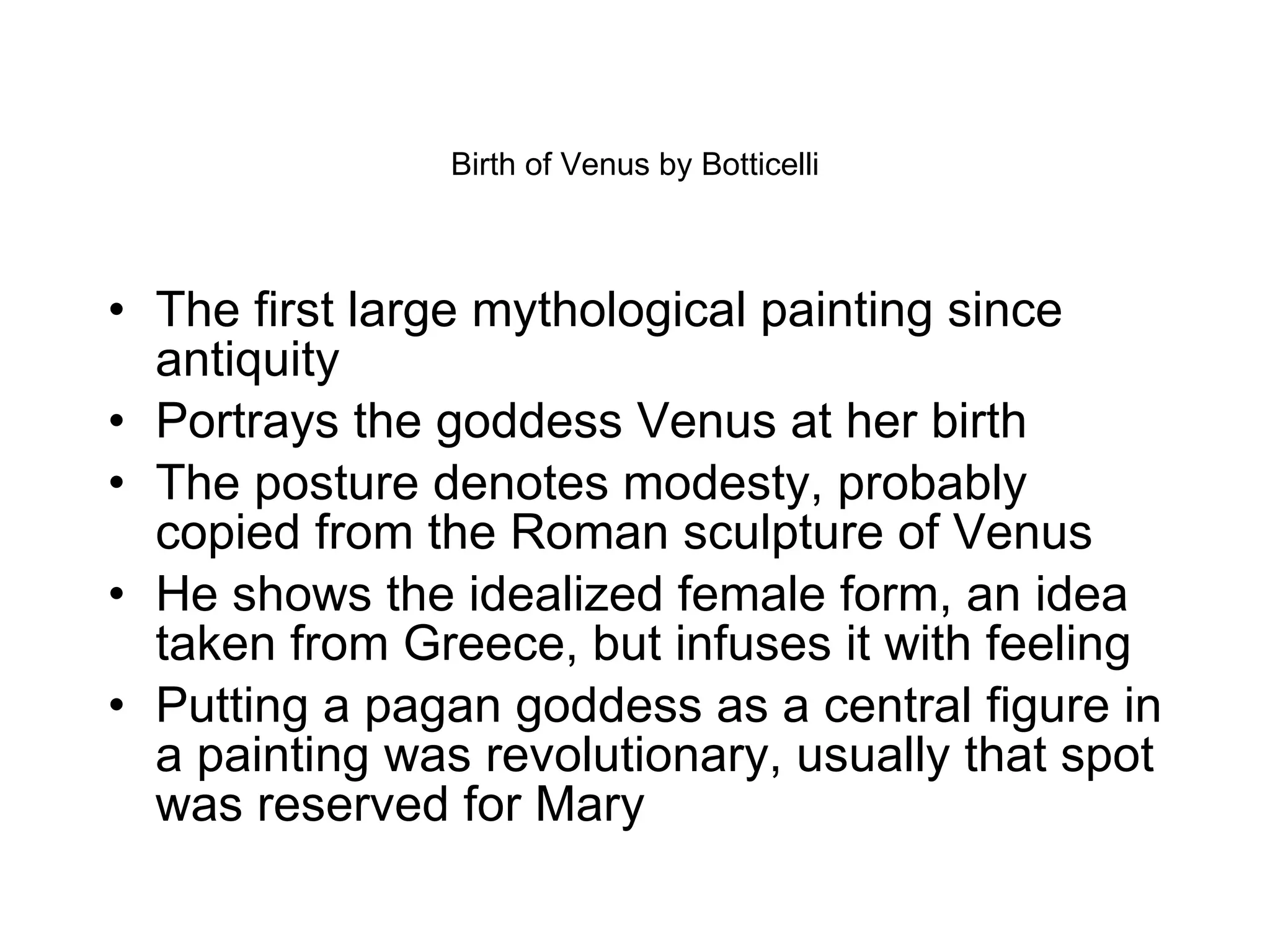 Birth of Venus by Botticelli The first large mythological painting since antiquity Portrays the goddess Venus at her birth The posture denotes modesty, probably copied from the Roman sculpture of Venus He shows the idealized female form, an idea taken from Greece, but infuses it with feeling  Putting a pagan goddess as a central figure in a painting was revolutionary, usually that spot was reserved for Mary 