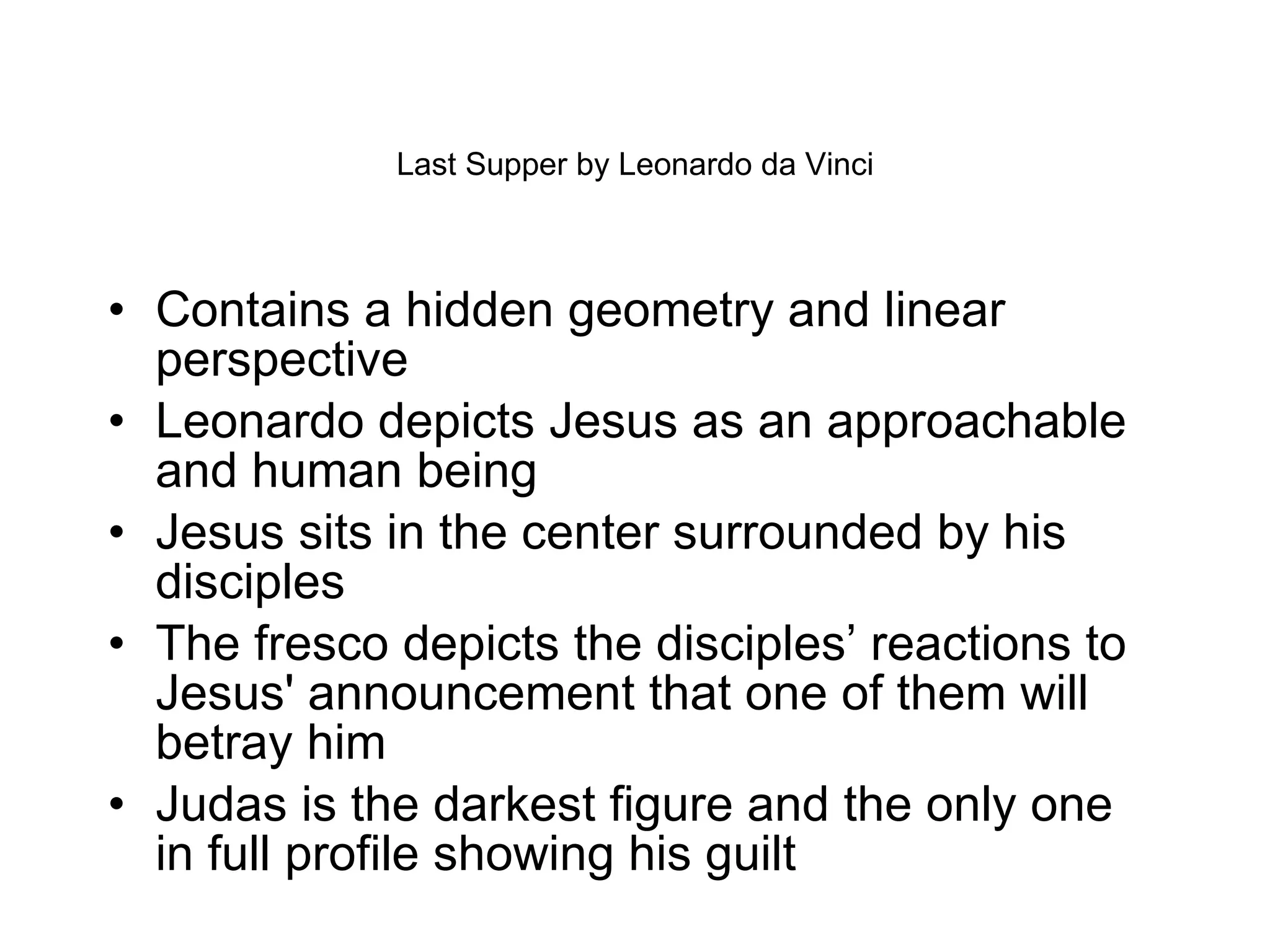 Last Supper by Leonardo da Vinci Contains a hidden geometry and linear perspective Leonardo depicts Jesus as an approachable and human being Jesus sits in the center surrounded by his disciples The fresco depicts the disciples’ reactions to Jesus' announcement that one of them will betray him Judas is the darkest figure and the only one in full profile showing his guilt 