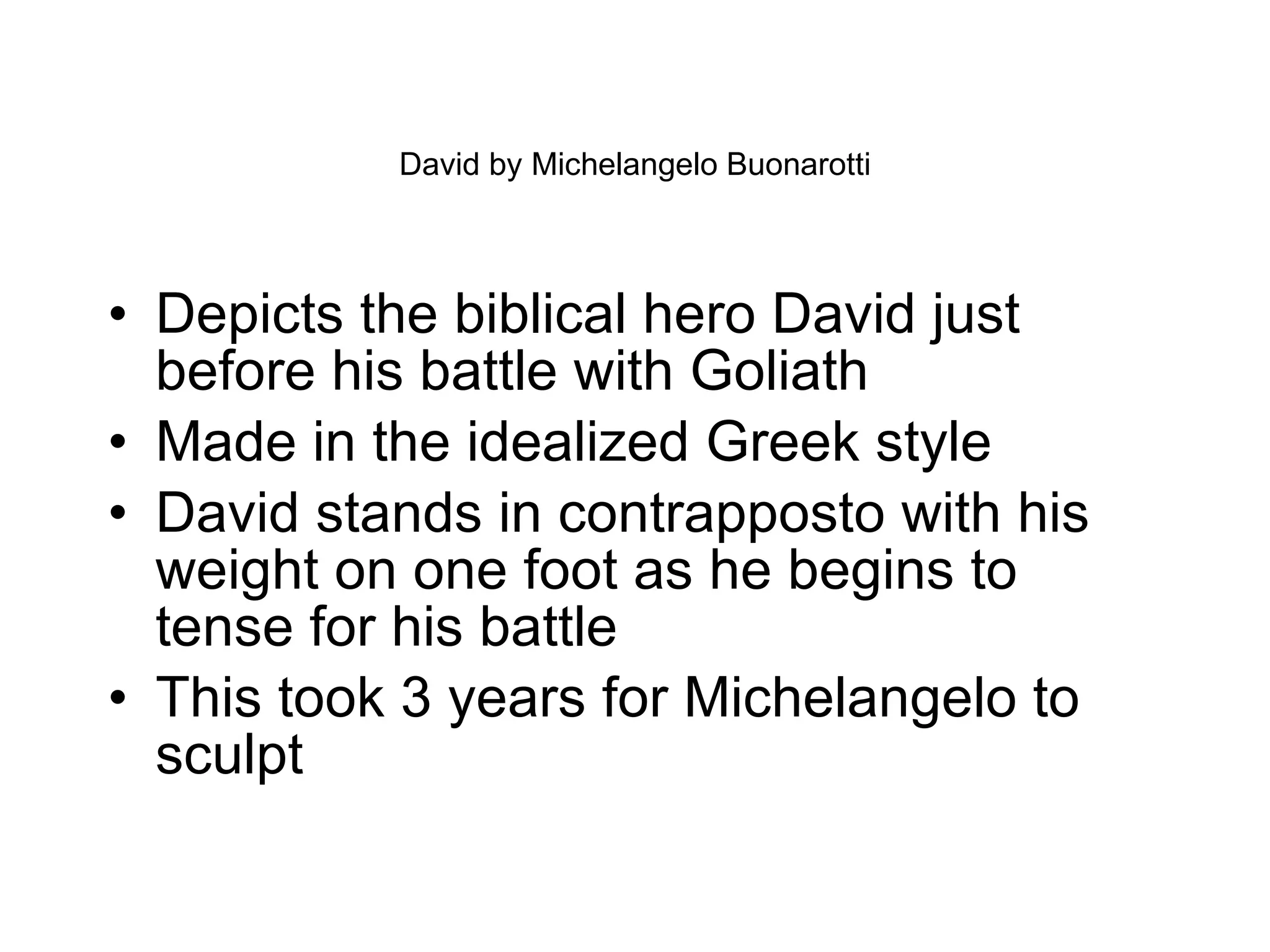 David by Michelangelo Buonarotti Depicts the biblical hero David just before his battle with Goliath Made in the idealized Greek style David stands in contrapposto with his weight on one foot as he begins to tense for his battle This took 3 years for Michelangelo to sculpt 