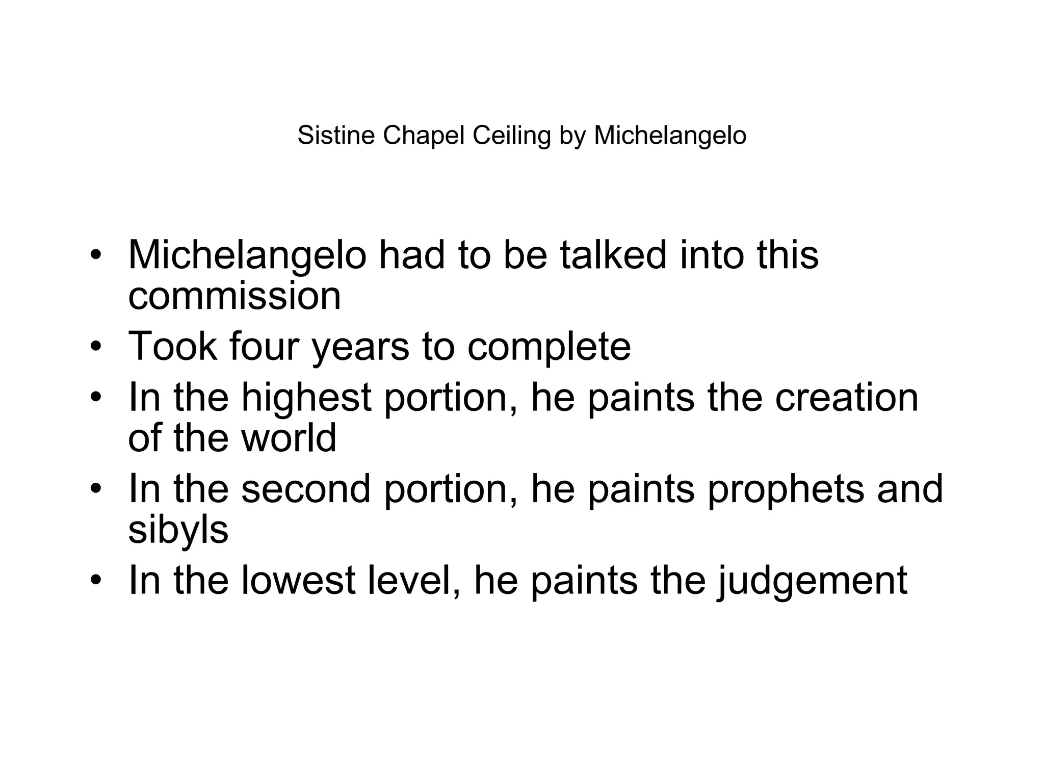 Sistine Chapel Ceiling by Michelangelo Michelangelo had to be talked into this commission  Took four years to complete In the highest portion, he paints the creation of the world In the second portion, he paints prophets and sibyls In the lowest level, he paints the judgement 