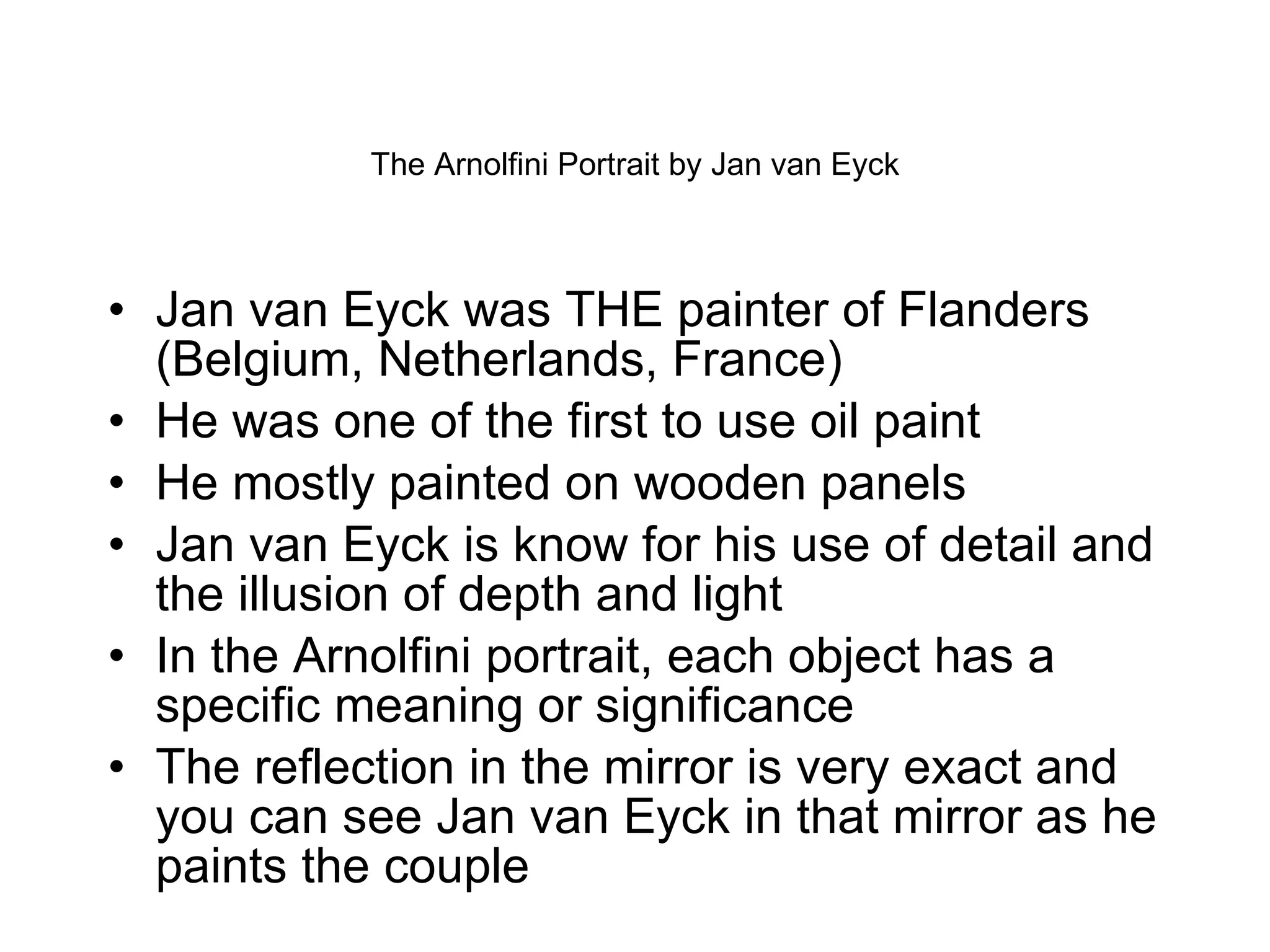The Arnolfini Portrait by Jan van Eyck Jan van Eyck was THE painter of Flanders (Belgium, Netherlands, France) He was one of the first to use oil paint  He mostly painted on wooden panels Jan van Eyck is know for his use of detail and the illusion of depth and light In the Arnolfini portrait, each object has a specific meaning or significance The reflection in the mirror is very exact and you can see Jan van Eyck in that mirror as he paints the couple 