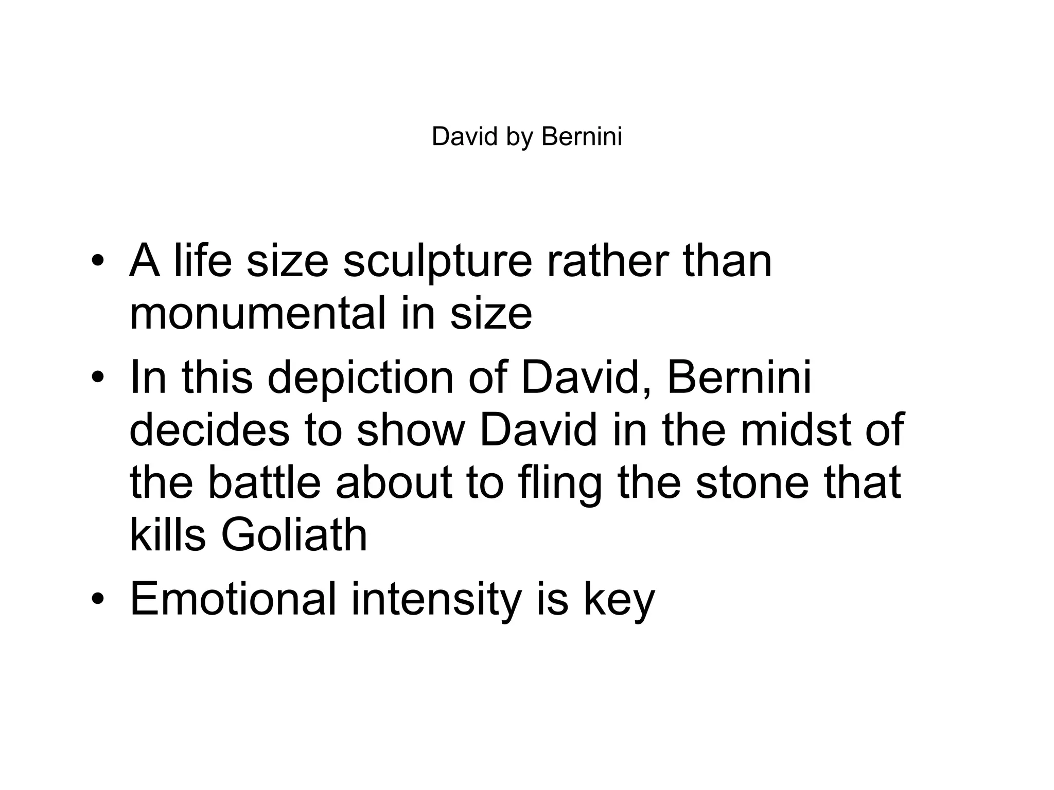 David by Bernini A life size sculpture rather than monumental in size In this depiction of David, Bernini decides to show David in the midst of the battle about to fling the stone that kills Goliath Emotional intensity is key 