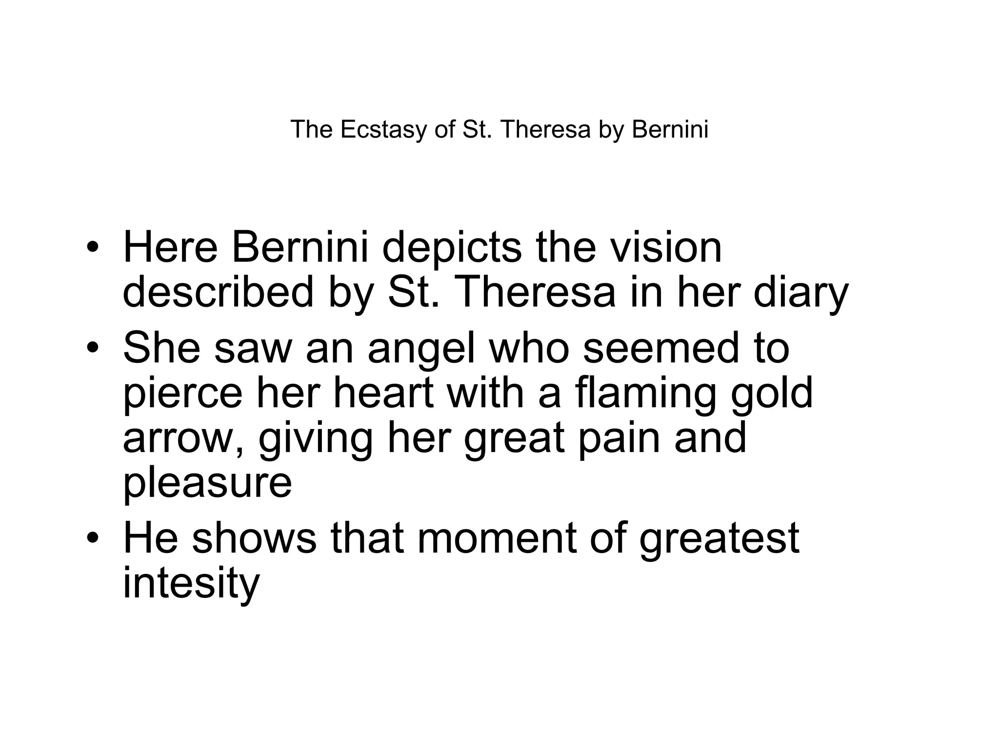 The Ecstasy of St. Theresa by Bernini Here Bernini depicts the vision described by St. Theresa in her diary She saw an angel who seemed to pierce her heart with a flaming gold arrow, giving her great pain and pleasure He shows that moment of greatest intesity 