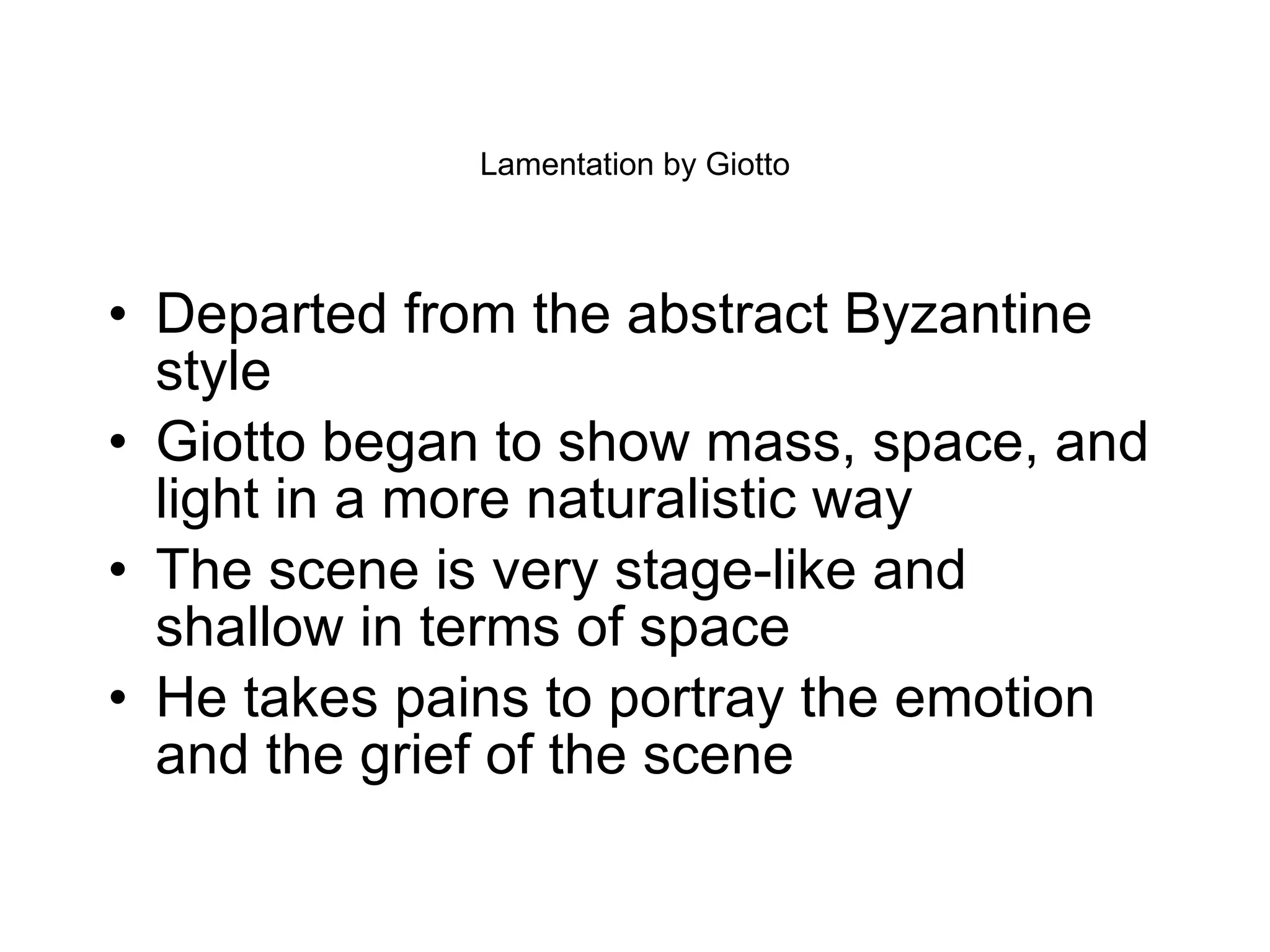 Lamentation by Giotto Departed from the abstract Byzantine style Giotto began to show mass, space, and light in a more naturalistic way The scene is very stage-like and shallow in terms of space He takes pains to portray the emotion and the grief of the scene  