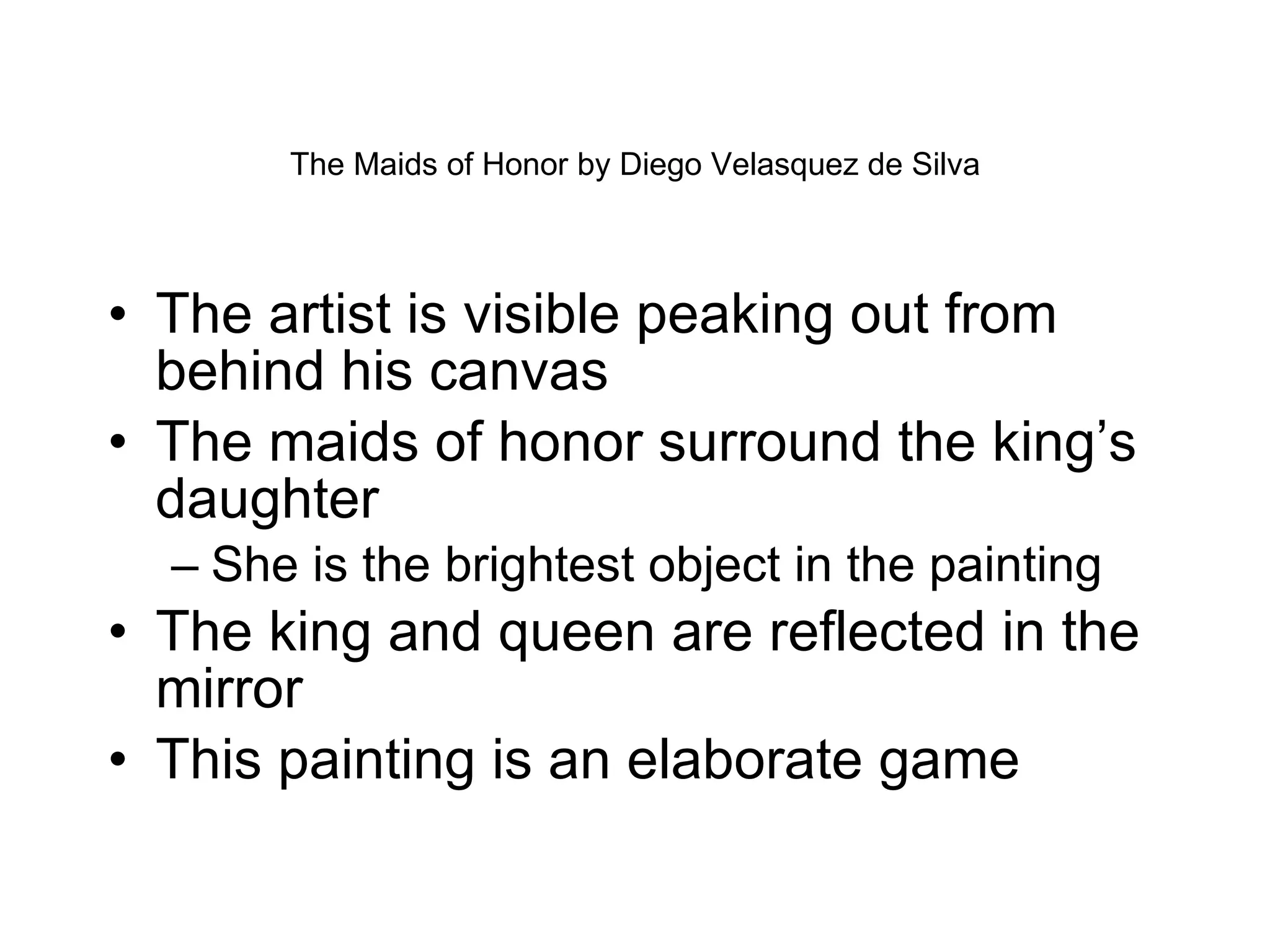 The Maids of Honor by Diego Velasquez de Silva The artist is visible peaking out from behind his canvas The maids of honor surround the king’s daughter She is the brightest object in the painting The king and queen are reflected in the mirror This painting is an elaborate game  