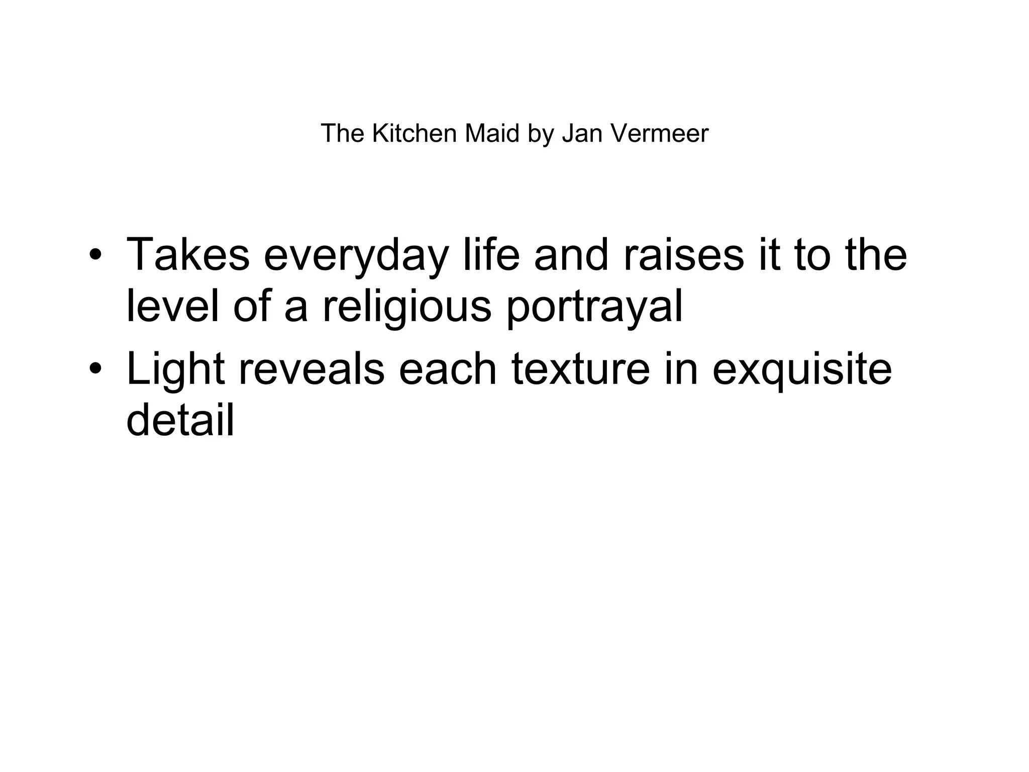 The Kitchen Maid by Jan Vermeer Takes everyday life and raises it to the level of a religious portrayal Light reveals each texture in exquisite detail 