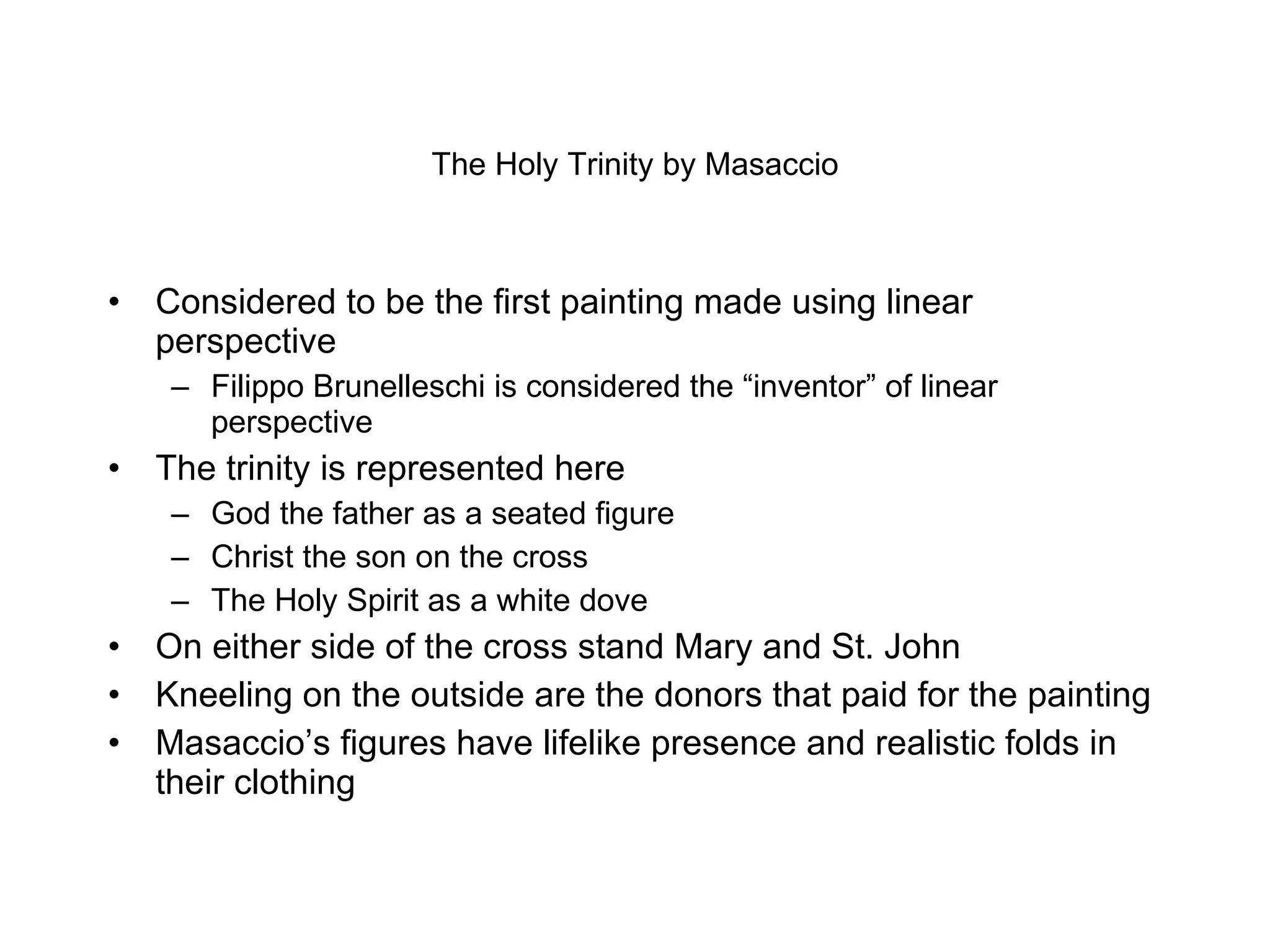 The Holy Trinity by Masaccio Considered to be the first painting made using linear perspective Filippo Brunelleschi is considered the “inventor” of linear perspective The trinity is represented here God the father as a seated figure Christ the son on the cross The Holy Spirit as a white dove On either side of the cross stand Mary and St. John Kneeling on the outside are the donors that paid for the painting Masaccio’s figures have lifelike presence and realistic folds in their clothing 