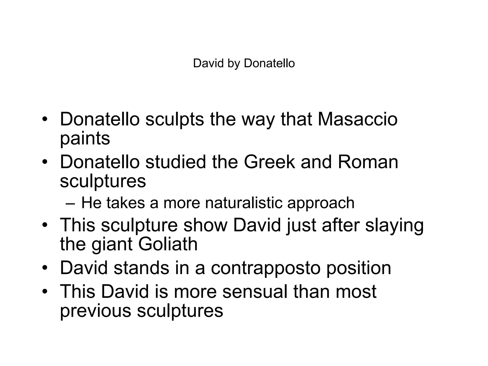 David by Donatello Donatello sculpts the way that Masaccio paints Donatello studied the Greek and Roman sculptures  He takes a more naturalistic approach This sculpture show David just after slaying the giant Goliath David stands in a contrapposto position  This David is more sensual than most previous sculptures 