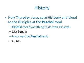 History
• Holy Thursday, Jesus gave His body and blood
  to the Disciples at the Paschal meal
  – Paschal means anything to do with Passover
  – Last Supper
  – Jesus was the Paschal lamb
  – CC 611
 