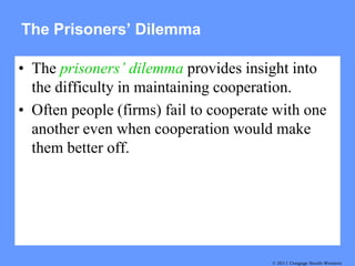 The Prisoners’ Dilemma

• The prisoners’ dilemma provides insight into
  the difficulty in maintaining cooperation.
• Often people (firms) fail to cooperate with one
  another even when cooperation would make
  them better off.




                                        © 2011 Cengage South-Western
                                           © 2007 Thomson South-Western
 