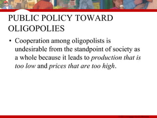 PUBLIC POLICY TOWARD
OLIGOPOLIES
• Cooperation among oligopolists is
  undesirable from the standpoint of society as
  a whole because it leads to production that is
  too low and prices that are too high.




                                       © 2011Thomson South-Western
                                       © 2007 Cengage South-Western
 