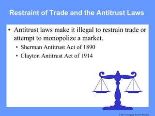 Restraint of Trade and the Antitrust Laws

• Antitrust laws make it illegal to restrain trade or
  attempt to monopolize a market.
  • Sherman Antitrust Act of 1890
  • Clayton Antitrust Act of 1914




                                          © 2011 Cengage South-Western
                                             © 2007 Thomson South-Western
 