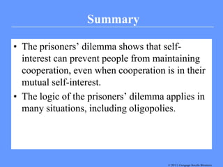 Summary

• The prisoners’ dilemma shows that self-
  interest can prevent people from maintaining
  cooperation, even when cooperation is in their
  mutual self-interest.
• The logic of the prisoners’ dilemma applies in
  many situations, including oligopolies.




                                      © 2011 Thomson South-Western
                                      © 2007 Cengage South-Western
 