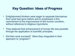 Key Question: Ideas of Progress

• Enlightenment thinkers were eager to separate themselves
  from what had gone before and to emphasize a firm
  commitment to the improvement of the human condition,
  without reference to religious injunctions.

• They believed that enhancement of human life was possible
  through the application of scientific principles.

• Did their work succeed? Were they misguided in their
  approach to ‘progress’?
 