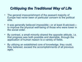 Critiquing the Traditional Way of Life
• The general impoverishment of the peasant majority of
  Europe had never been of particular concern to the political
  elite.
• It was generally believed impossible—or at least ill-advised—
  to improve the physical well-being of those who were lower in
  the social order.
• By contrast, a small minority shared the opposite attitude, i.e.
  that progress was both possible and desirable, through the
  application of human reason to a variety of fields.
• By utilizing an established core of knowledge, they could,
  they believed, exceed the accomplishments of all previous
  ages.
 