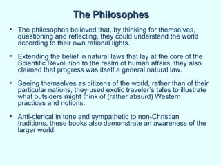 The Philosophes
• The philosophes believed that, by thinking for themselves,
  questioning and reflecting, they could understand the world
  according to their own rational lights.
• Extending the belief in natural laws that lay at the core of the
  Scientific Revolution to the realm of human affairs, they also
  claimed that progress was itself a general natural law.
• Seeing themselves as citizens of the world, rather than of their
  particular nations, they used exotic traveler’s tales to illustrate
  what outsiders might think of (rather absurd) Western
  practices and notions.
• Anti-clerical in tone and sympathetic to non-Christian
  traditions, these books also demonstrate an awareness of the
  larger world.
 