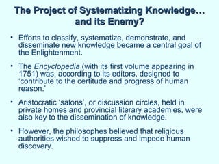 The Project of Systematizing Knowledge…
              and its Enemy?
• Efforts to classify, systematize, demonstrate, and
  disseminate new knowledge became a central goal of
  the Enlightenment.
• The Encyclopedia (with its first volume appearing in
  1751) was, according to its editors, designed to
  ‘contribute to the certitude and progress of human
  reason.’
• Aristocratic ‘salons’, or discussion circles, held in
  private homes and provincial literary academies, were
  also key to the dissemination of knowledge.
• However, the philosophes believed that religious
  authorities wished to suppress and impede human
  discovery.
 