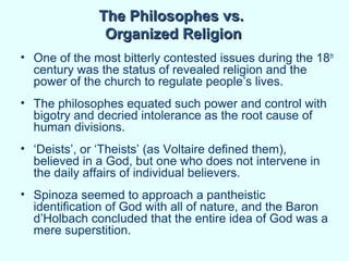 The Philosophes vs.
               Organized Religion
• One of the most bitterly contested issues during the 18th
  century was the status of revealed religion and the
  power of the church to regulate people’s lives.
• The philosophes equated such power and control with
  bigotry and decried intolerance as the root cause of
  human divisions.
• ‘Deists’, or ‘Theists’ (as Voltaire defined them),
  believed in a God, but one who does not intervene in
  the daily affairs of individual believers.
• Spinoza seemed to approach a pantheistic
  identification of God with all of nature, and the Baron
  d’Holbach concluded that the entire idea of God was a
  mere superstition.
 
