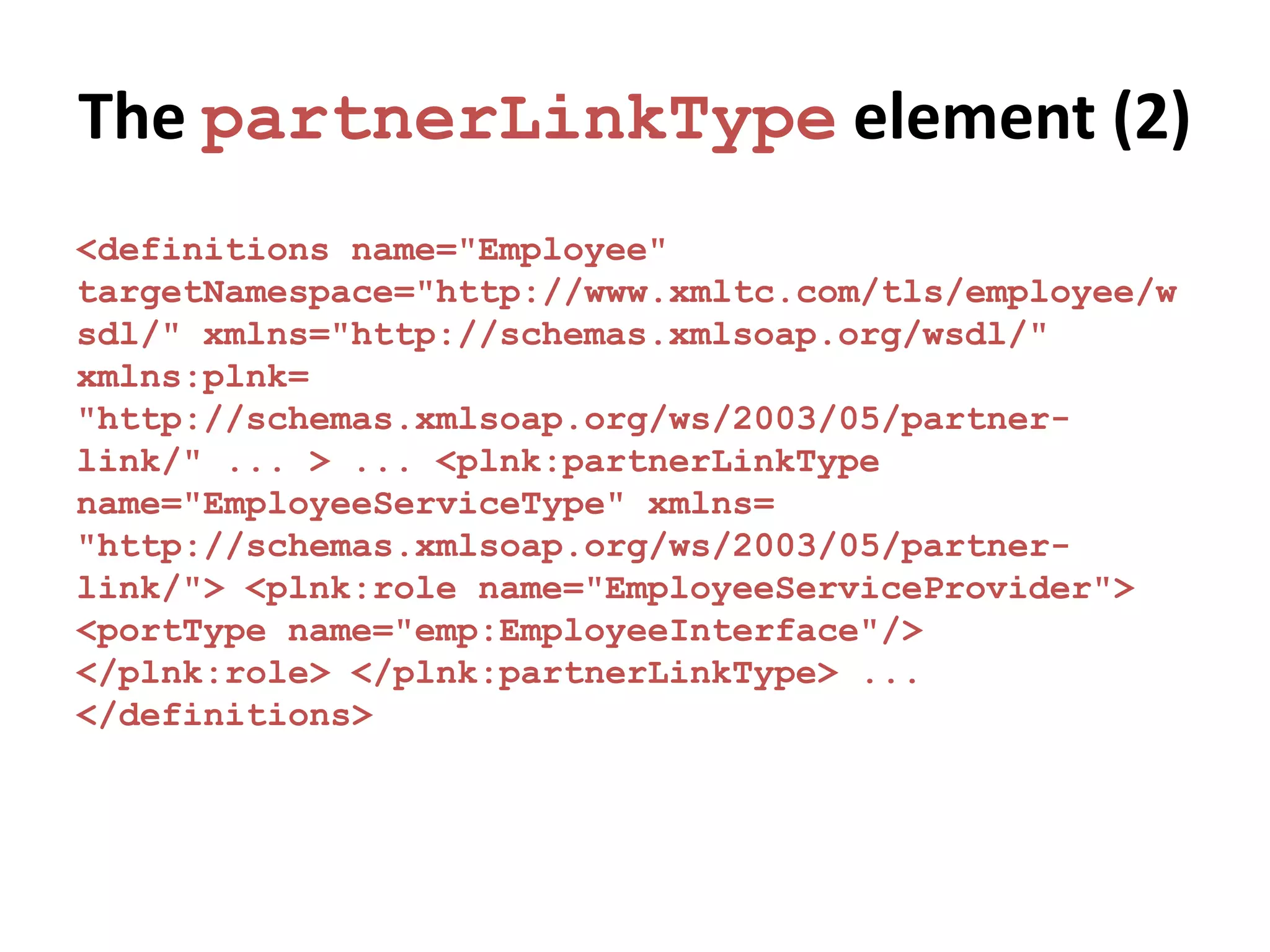 The partnerLinkType element (2)
<definitions name="Employee"
targetNamespace="http://www.xmltc.com/tls/employee/w
sdl/" xmlns="http://schemas.xmlsoap.org/wsdl/"
xmlns:plnk=
"http://schemas.xmlsoap.org/ws/2003/05/partner-
link/" ... > ... <plnk:partnerLinkType
name="EmployeeServiceType" xmlns=
"http://schemas.xmlsoap.org/ws/2003/05/partner-
link/"> <plnk:role name="EmployeeServiceProvider">
<portType name="emp:EmployeeInterface"/>
</plnk:role> </plnk:partnerLinkType> ...
</definitions>
 