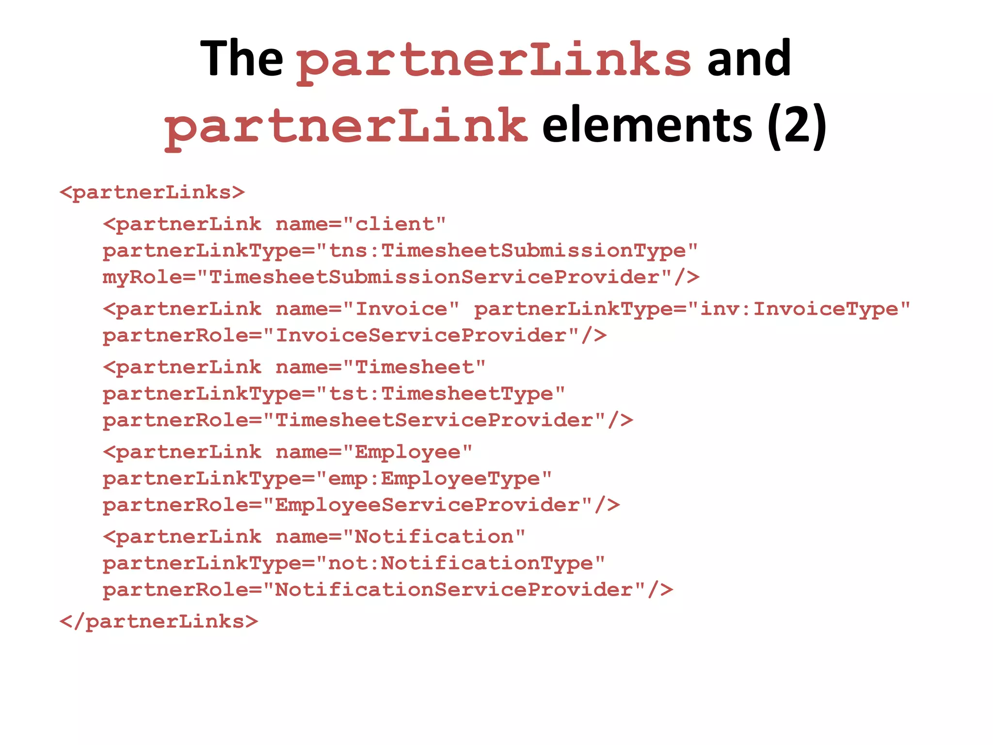 The partnerLinks and
       partnerLink elements (2)
<partnerLinks>
   <partnerLink name="client"
   partnerLinkType="tns:TimesheetSubmissionType"
   myRole="TimesheetSubmissionServiceProvider"/>
   <partnerLink name="Invoice" partnerLinkType="inv:InvoiceType"
   partnerRole="InvoiceServiceProvider"/>
   <partnerLink name="Timesheet"
   partnerLinkType="tst:TimesheetType"
   partnerRole="TimesheetServiceProvider"/>
   <partnerLink name="Employee"
   partnerLinkType="emp:EmployeeType"
   partnerRole="EmployeeServiceProvider"/>
   <partnerLink name="Notification"
   partnerLinkType="not:NotificationType"
   partnerRole="NotificationServiceProvider"/>
</partnerLinks>
 