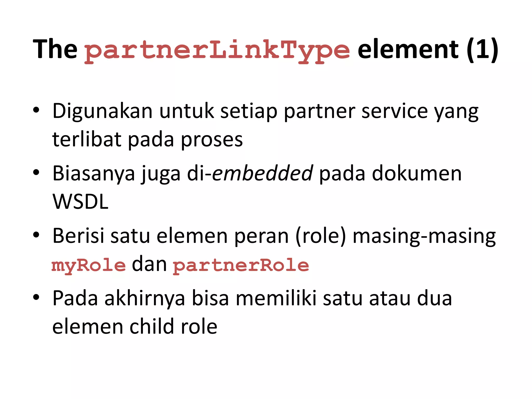 The partnerLinkType element (1)

• Digunakan untuk setiap partner service yang
  terlibat pada proses
• Biasanya juga di-embedded pada dokumen
  WSDL
• Berisi satu elemen peran (role) masing-masing
  myRole dan partnerRole
• Pada akhirnya bisa memiliki satu atau dua
  elemen child role
 