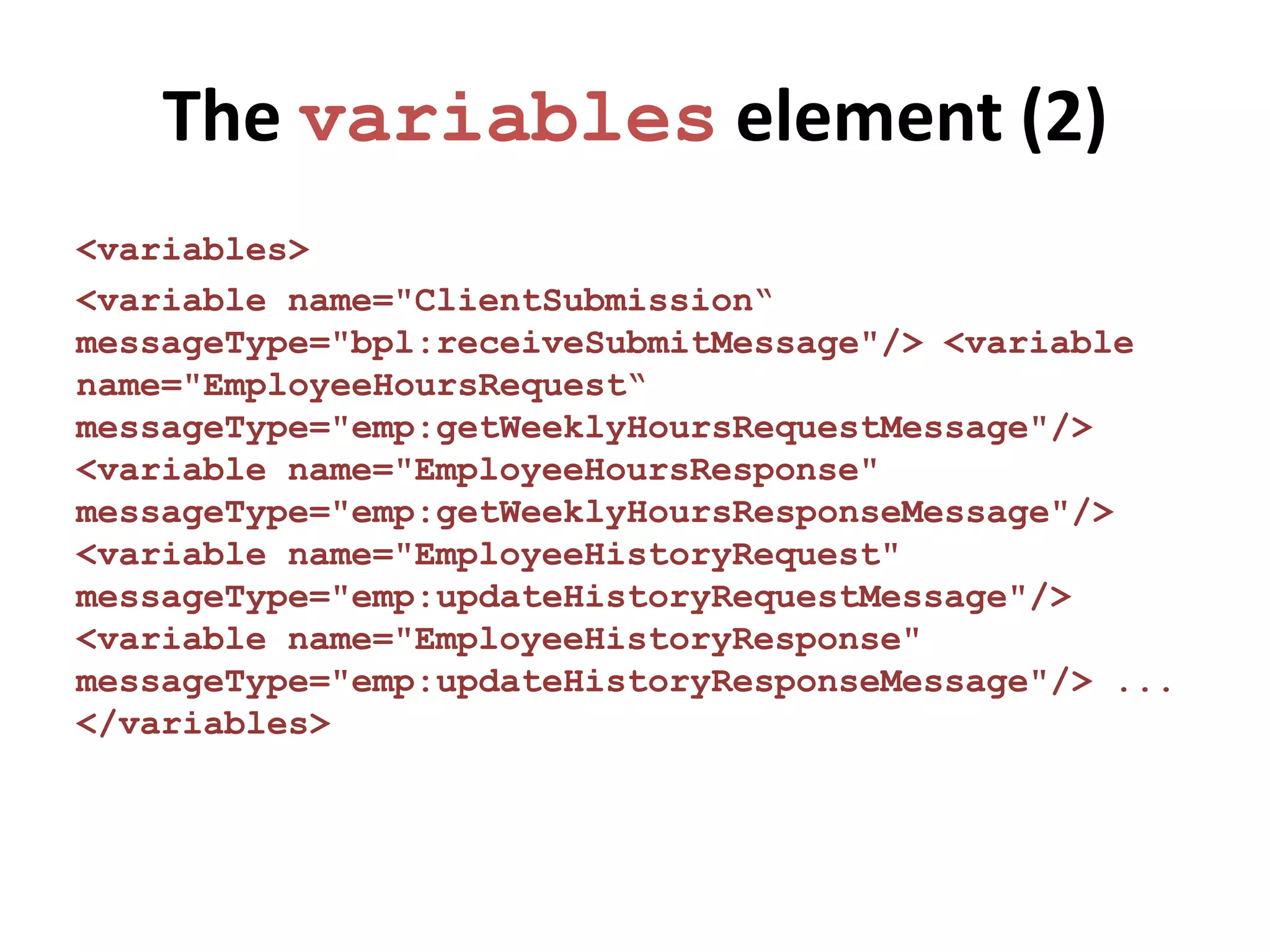 The variables element (2)
<variables>
<variable name="ClientSubmission“
messageType="bpl:receiveSubmitMessage"/> <variable
name="EmployeeHoursRequest“
messageType="emp:getWeeklyHoursRequestMessage"/>
<variable name="EmployeeHoursResponse"
messageType="emp:getWeeklyHoursResponseMessage"/>
<variable name="EmployeeHistoryRequest"
messageType="emp:updateHistoryRequestMessage"/>
<variable name="EmployeeHistoryResponse"
messageType="emp:updateHistoryResponseMessage"/> ...
</variables>
 