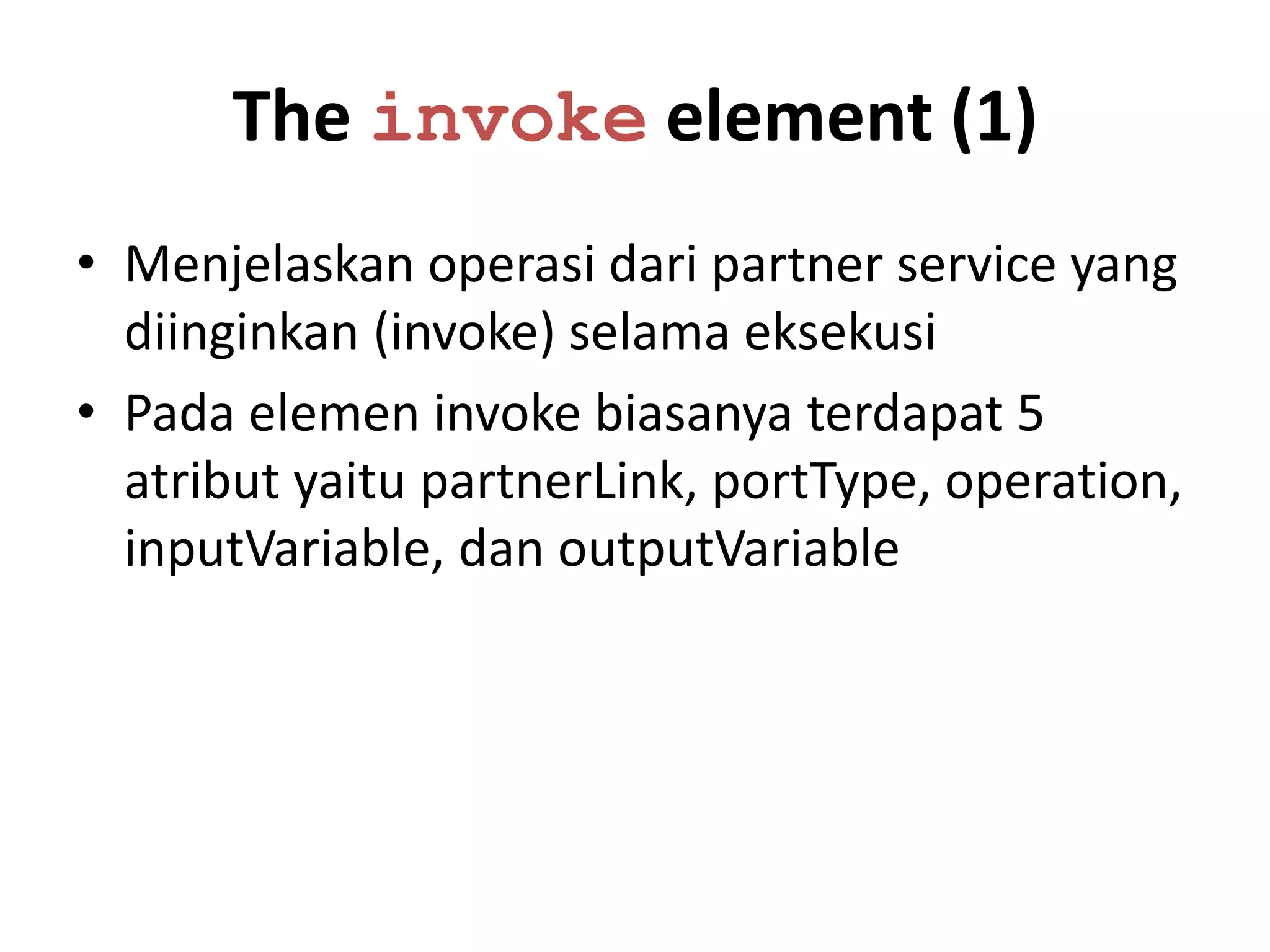 The invoke element (1)
• Menjelaskan operasi dari partner service yang
  diinginkan (invoke) selama eksekusi
• Pada elemen invoke biasanya terdapat 5
  atribut yaitu partnerLink, portType, operation,
  inputVariable, dan outputVariable
 