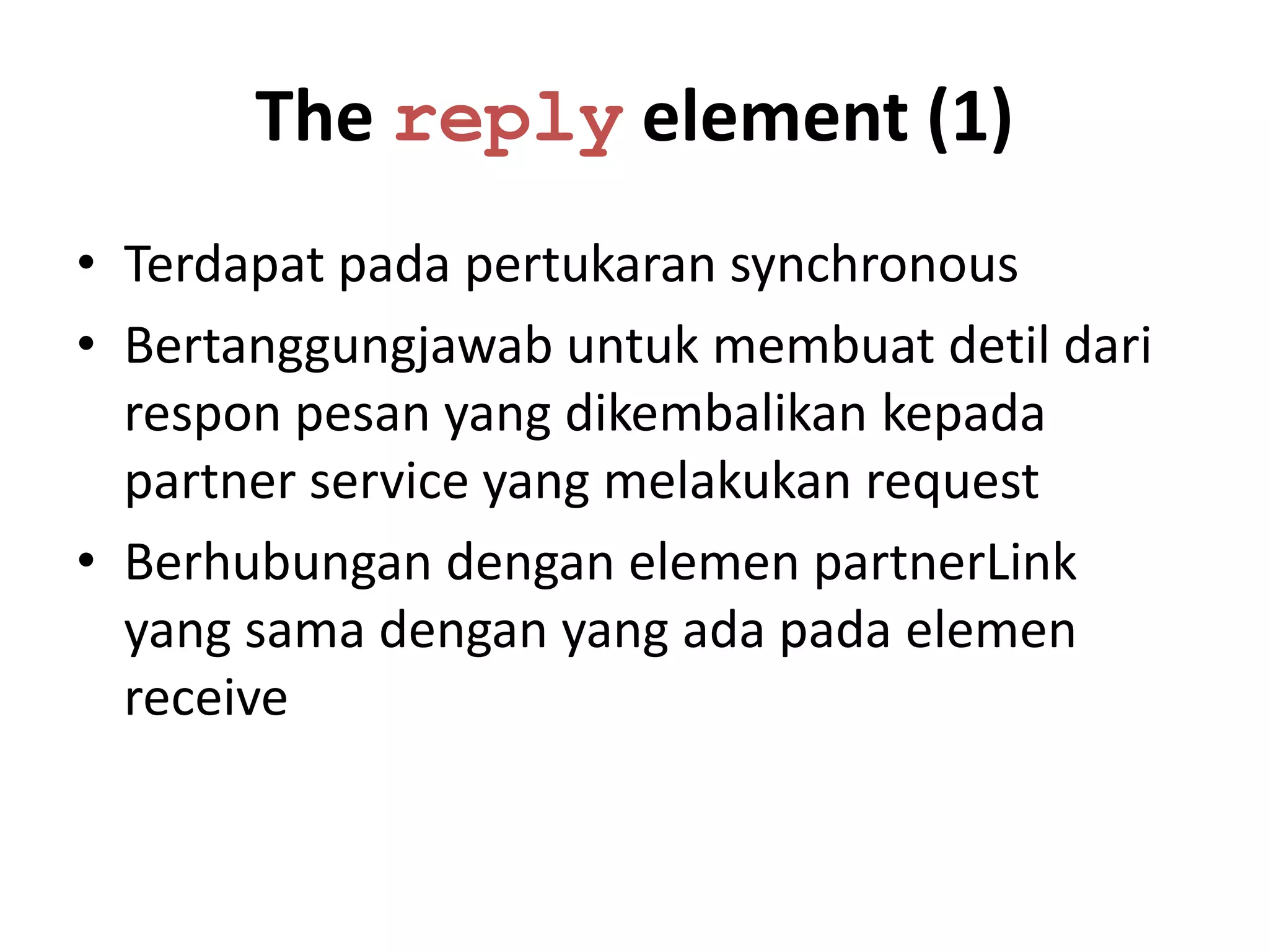 The reply element (1)
• Terdapat pada pertukaran synchronous
• Bertanggungjawab untuk membuat detil dari
  respon pesan yang dikembalikan kepada
  partner service yang melakukan request
• Berhubungan dengan elemen partnerLink
  yang sama dengan yang ada pada elemen
  receive
 