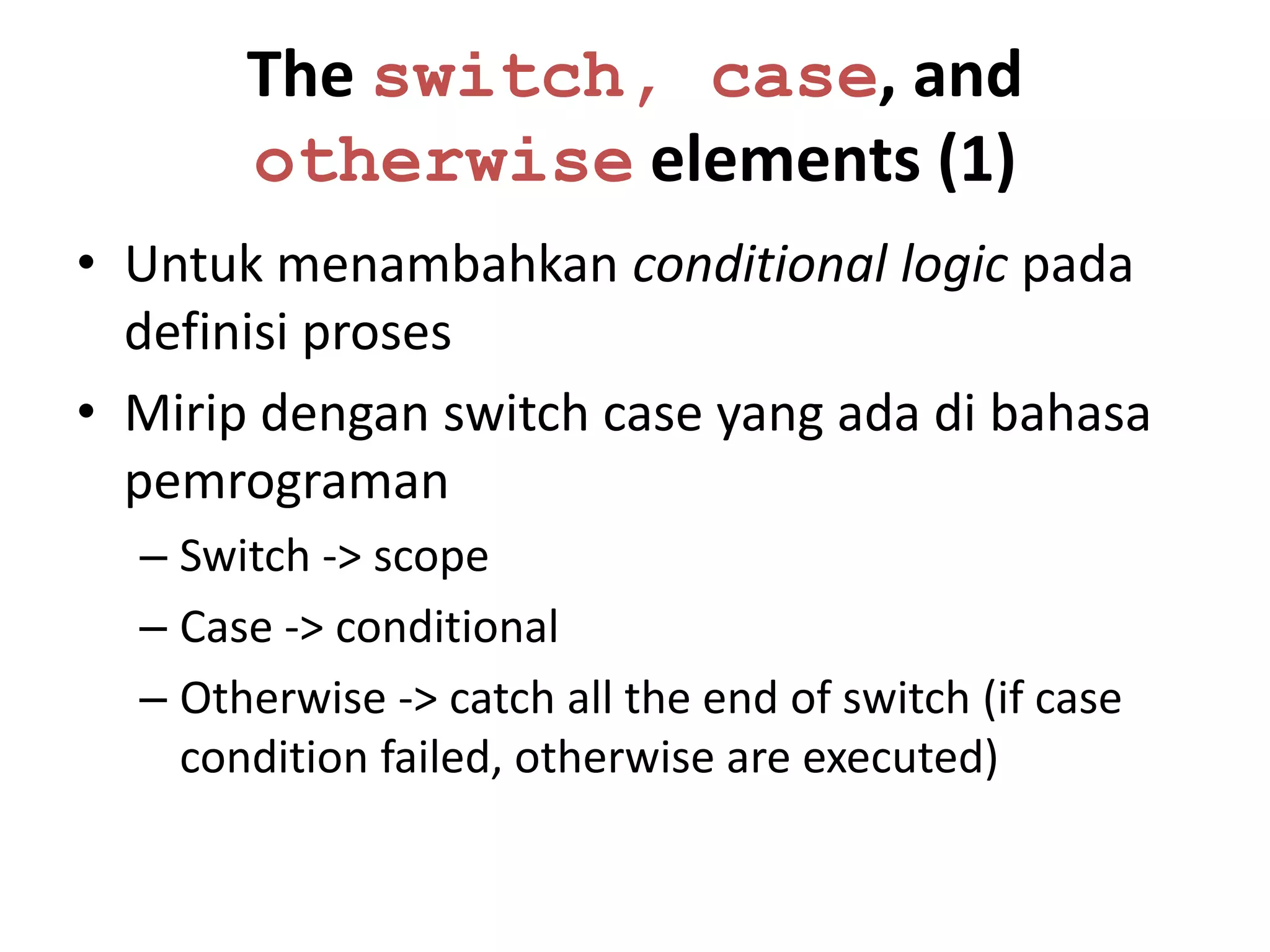 The switch, case, and
       otherwise elements (1)
• Untuk menambahkan conditional logic pada
  definisi proses
• Mirip dengan switch case yang ada di bahasa
  pemrograman
  – Switch -> scope
  – Case -> conditional
  – Otherwise -> catch all the end of switch (if case
    condition failed, otherwise are executed)
 