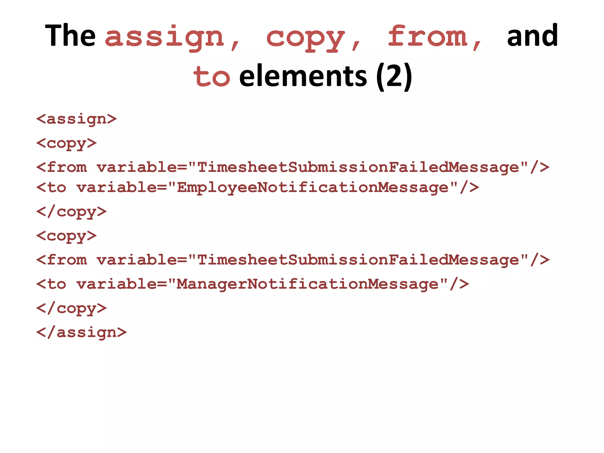 The assign, copy, from, and
        to elements (2)
<assign>
<copy>
<from variable="TimesheetSubmissionFailedMessage"/>
<to variable="EmployeeNotificationMessage"/>
</copy>
<copy>
<from variable="TimesheetSubmissionFailedMessage"/>
<to variable="ManagerNotificationMessage"/>
</copy>
</assign>
 