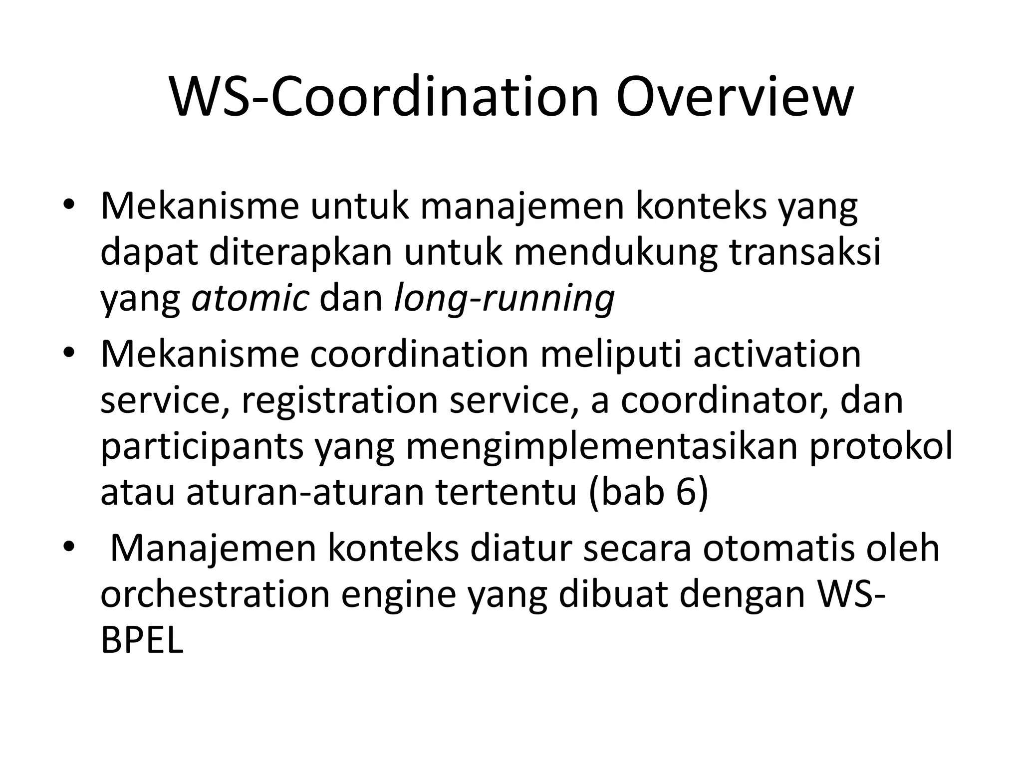 WS-Coordination Overview
• Mekanisme untuk manajemen konteks yang
  dapat diterapkan untuk mendukung transaksi
  yang atomic dan long-running
• Mekanisme coordination meliputi activation
  service, registration service, a coordinator, dan
  participants yang mengimplementasikan protokol
  atau aturan-aturan tertentu (bab 6)
• Manajemen konteks diatur secara otomatis oleh
  orchestration engine yang dibuat dengan WS-
  BPEL
 