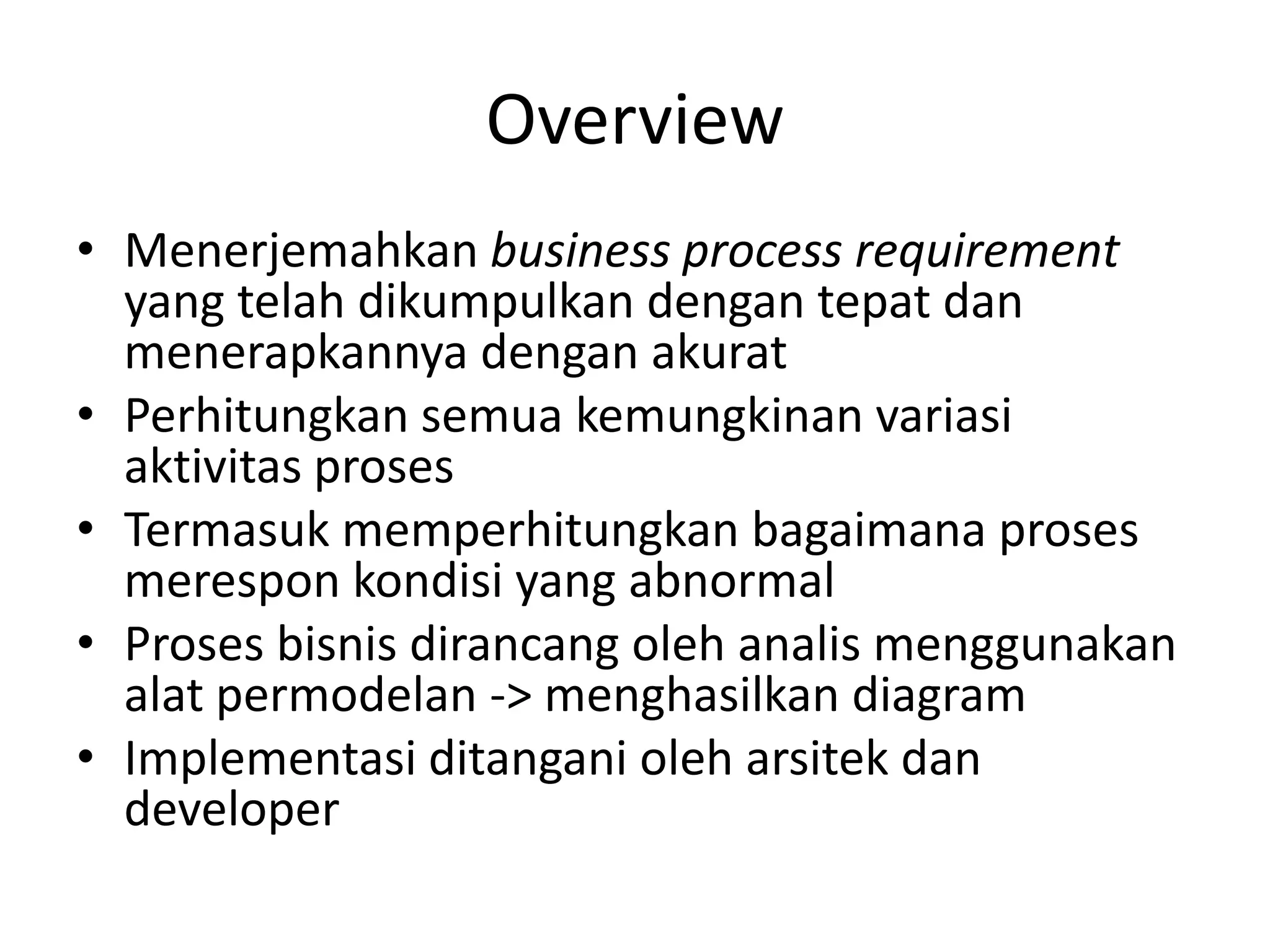 Overview
• Menerjemahkan business process requirement
  yang telah dikumpulkan dengan tepat dan
  menerapkannya dengan akurat
• Perhitungkan semua kemungkinan variasi
  aktivitas proses
• Termasuk memperhitungkan bagaimana proses
  merespon kondisi yang abnormal
• Proses bisnis dirancang oleh analis menggunakan
  alat permodelan -> menghasilkan diagram
• Implementasi ditangani oleh arsitek dan
  developer
 