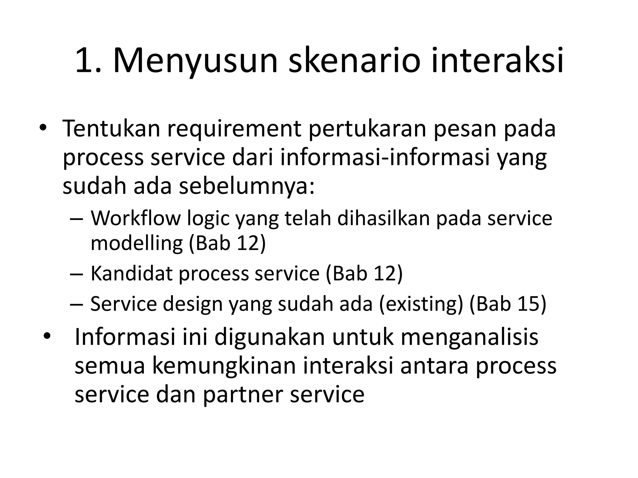 1. Menyusun skenario interaksi
• Tentukan requirement pertukaran pesan pada
  process service dari informasi-informasi yang
  sudah ada sebelumnya:
  – Workflow logic yang telah dihasilkan pada service
    modelling (Bab 12)
  – Kandidat process service (Bab 12)
  – Service design yang sudah ada (existing) (Bab 15)
• Informasi ini digunakan untuk menganalisis
  semua kemungkinan interaksi antara process
  service dan partner service
 