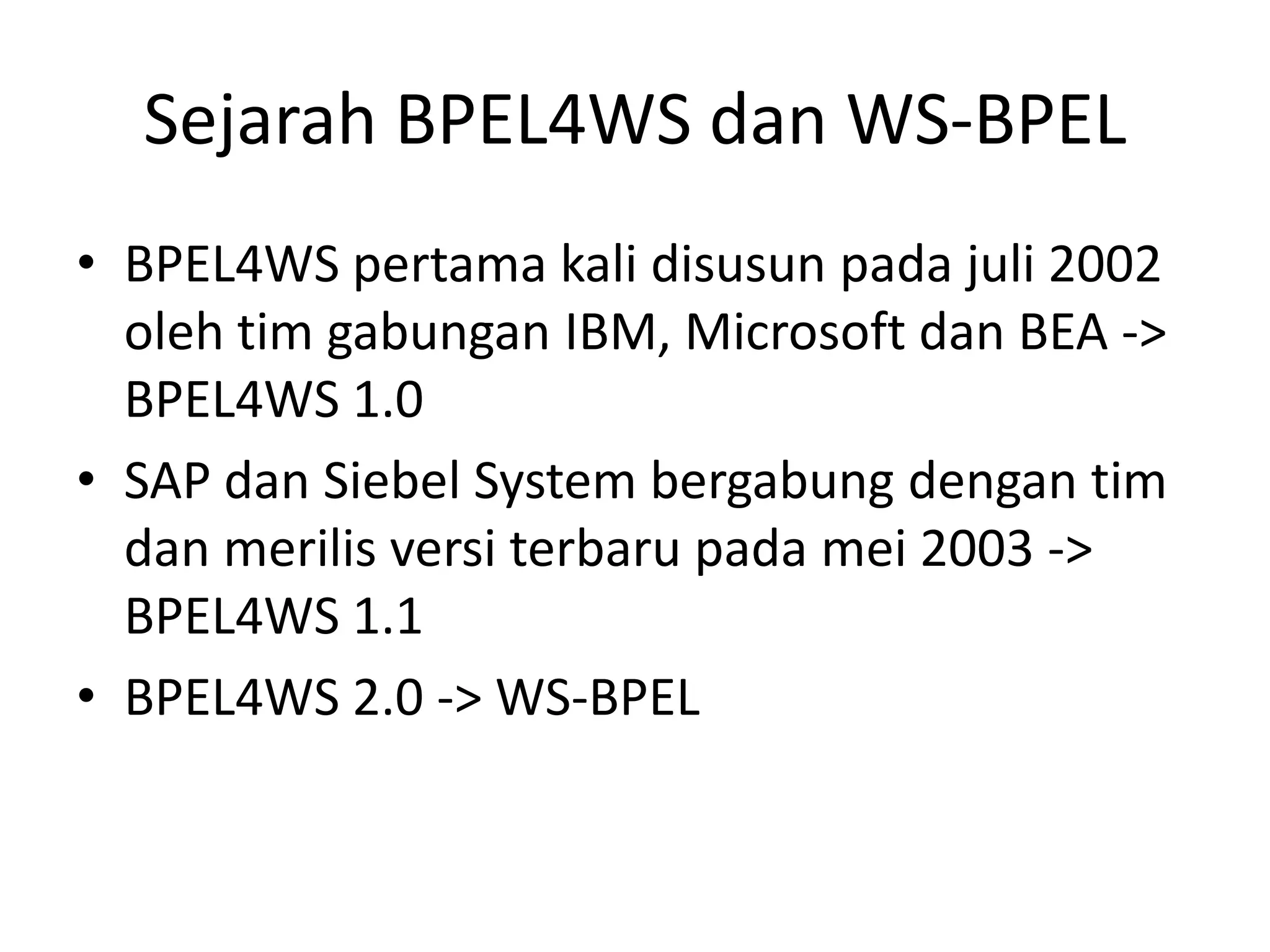 Sejarah BPEL4WS dan WS-BPEL
• BPEL4WS pertama kali disusun pada juli 2002
  oleh tim gabungan IBM, Microsoft dan BEA ->
  BPEL4WS 1.0
• SAP dan Siebel System bergabung dengan tim
  dan merilis versi terbaru pada mei 2003 ->
  BPEL4WS 1.1
• BPEL4WS 2.0 -> WS-BPEL
 