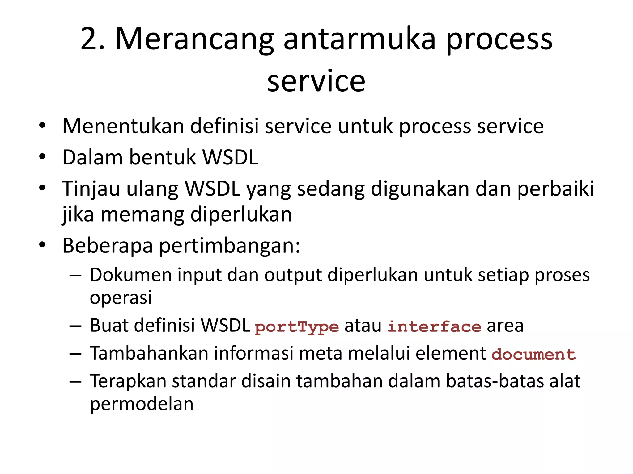 2. Merancang antarmuka process
               service
• Menentukan definisi service untuk process service
• Dalam bentuk WSDL
• Tinjau ulang WSDL yang sedang digunakan dan perbaiki
  jika memang diperlukan
• Beberapa pertimbangan:
   – Dokumen input dan output diperlukan untuk setiap proses
     operasi
   – Buat definisi WSDL portType atau interface area
   – Tambahankan informasi meta melalui element document
   – Terapkan standar disain tambahan dalam batas-batas alat
     permodelan
 