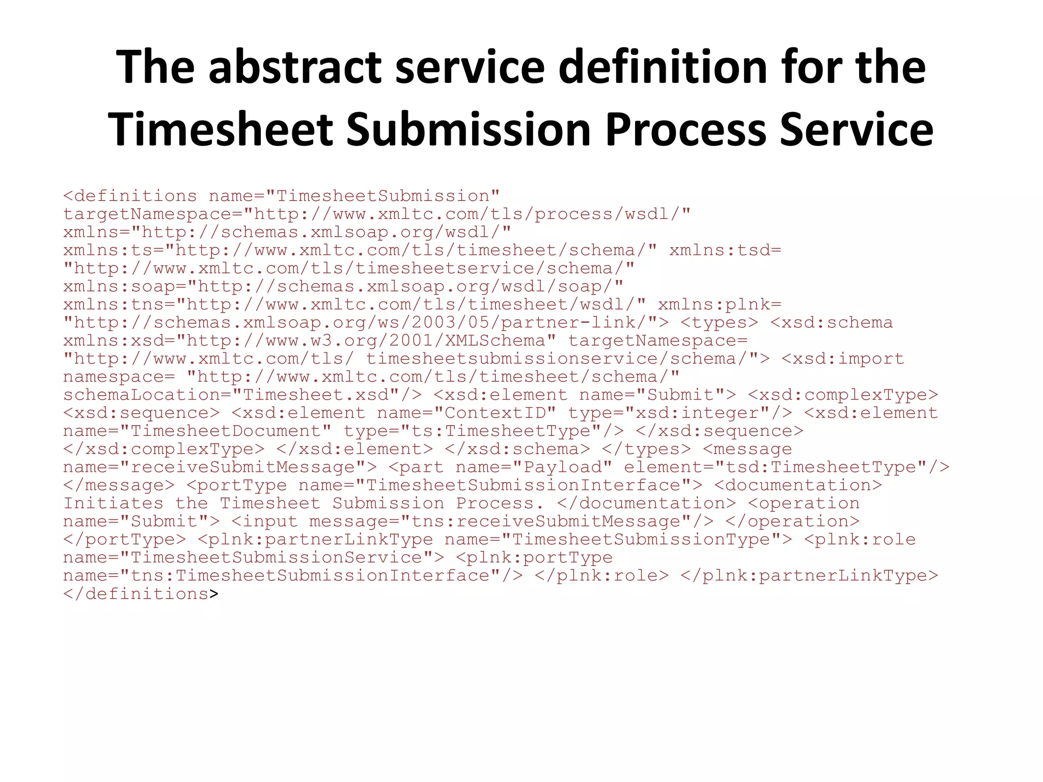 The abstract service definition for the
    Timesheet Submission Process Service
<definitions name="TimesheetSubmission"
targetNamespace="http://www.xmltc.com/tls/process/wsdl/"
xmlns="http://schemas.xmlsoap.org/wsdl/"
xmlns:ts="http://www.xmltc.com/tls/timesheet/schema/" xmlns:tsd=
"http://www.xmltc.com/tls/timesheetservice/schema/"
xmlns:soap="http://schemas.xmlsoap.org/wsdl/soap/"
xmlns:tns="http://www.xmltc.com/tls/timesheet/wsdl/" xmlns:plnk=
"http://schemas.xmlsoap.org/ws/2003/05/partner-link/"> <types> <xsd:schema
xmlns:xsd="http://www.w3.org/2001/XMLSchema" targetNamespace=
"http://www.xmltc.com/tls/ timesheetsubmissionservice/schema/"> <xsd:import
namespace= "http://www.xmltc.com/tls/timesheet/schema/"
schemaLocation="Timesheet.xsd"/> <xsd:element name="Submit"> <xsd:complexType>
<xsd:sequence> <xsd:element name="ContextID" type="xsd:integer"/> <xsd:element
name="TimesheetDocument" type="ts:TimesheetType"/> </xsd:sequence>
</xsd:complexType> </xsd:element> </xsd:schema> </types> <message
name="receiveSubmitMessage"> <part name="Payload" element="tsd:TimesheetType"/>
</message> <portType name="TimesheetSubmissionInterface"> <documentation>
Initiates the Timesheet Submission Process. </documentation> <operation
name="Submit"> <input message="tns:receiveSubmitMessage"/> </operation>
</portType> <plnk:partnerLinkType name="TimesheetSubmissionType"> <plnk:role
name="TimesheetSubmissionService"> <plnk:portType
name="tns:TimesheetSubmissionInterface"/> </plnk:role> </plnk:partnerLinkType>
</definitions>
 