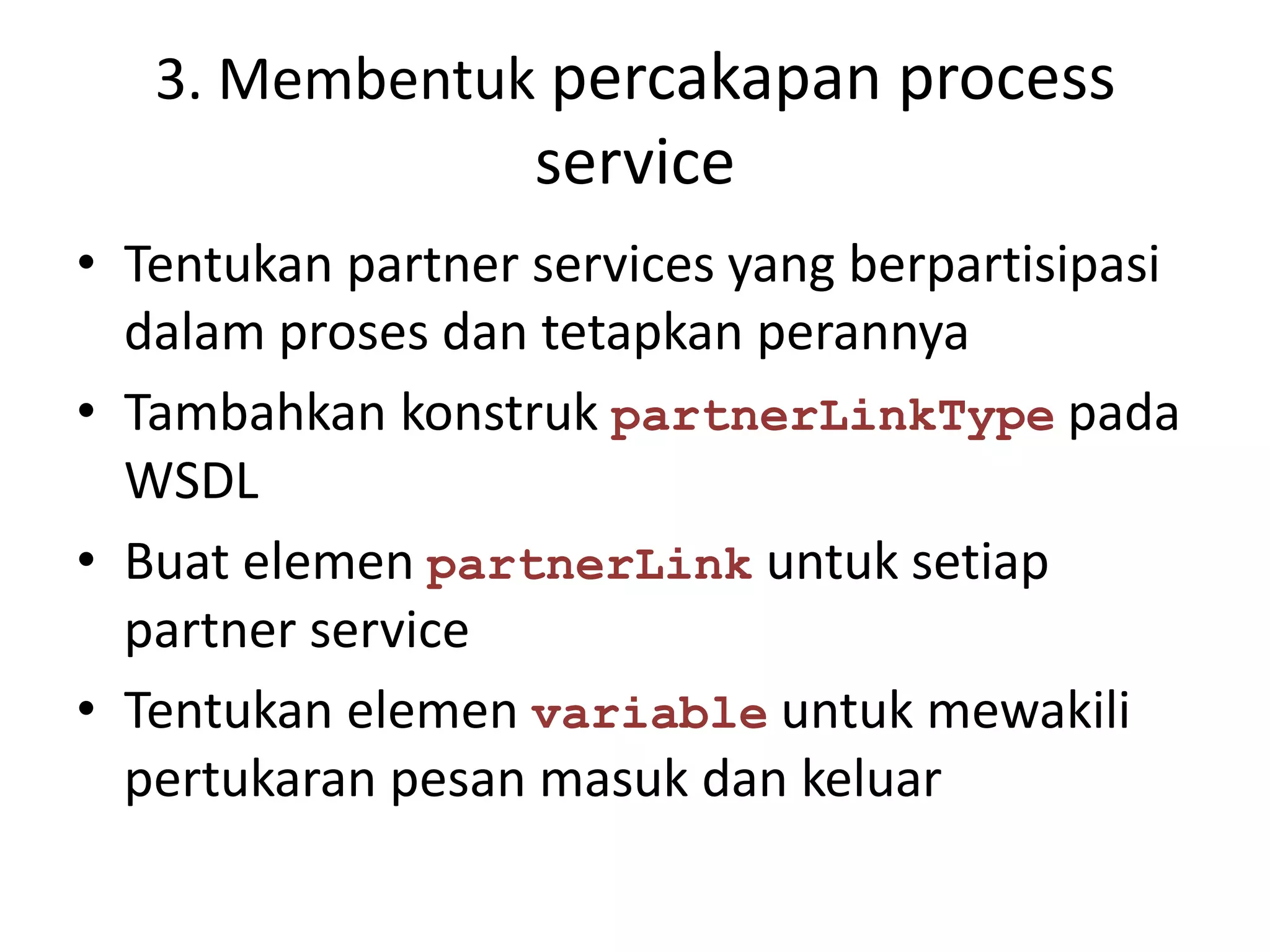 3. Membentuk percakapan process
                   service
• Tentukan partner services yang berpartisipasi
  dalam proses dan tetapkan perannya
• Tambahkan konstruk partnerLinkType pada
  WSDL
• Buat elemen partnerLink untuk setiap
  partner service
• Tentukan elemen variable untuk mewakili
  pertukaran pesan masuk dan keluar
 