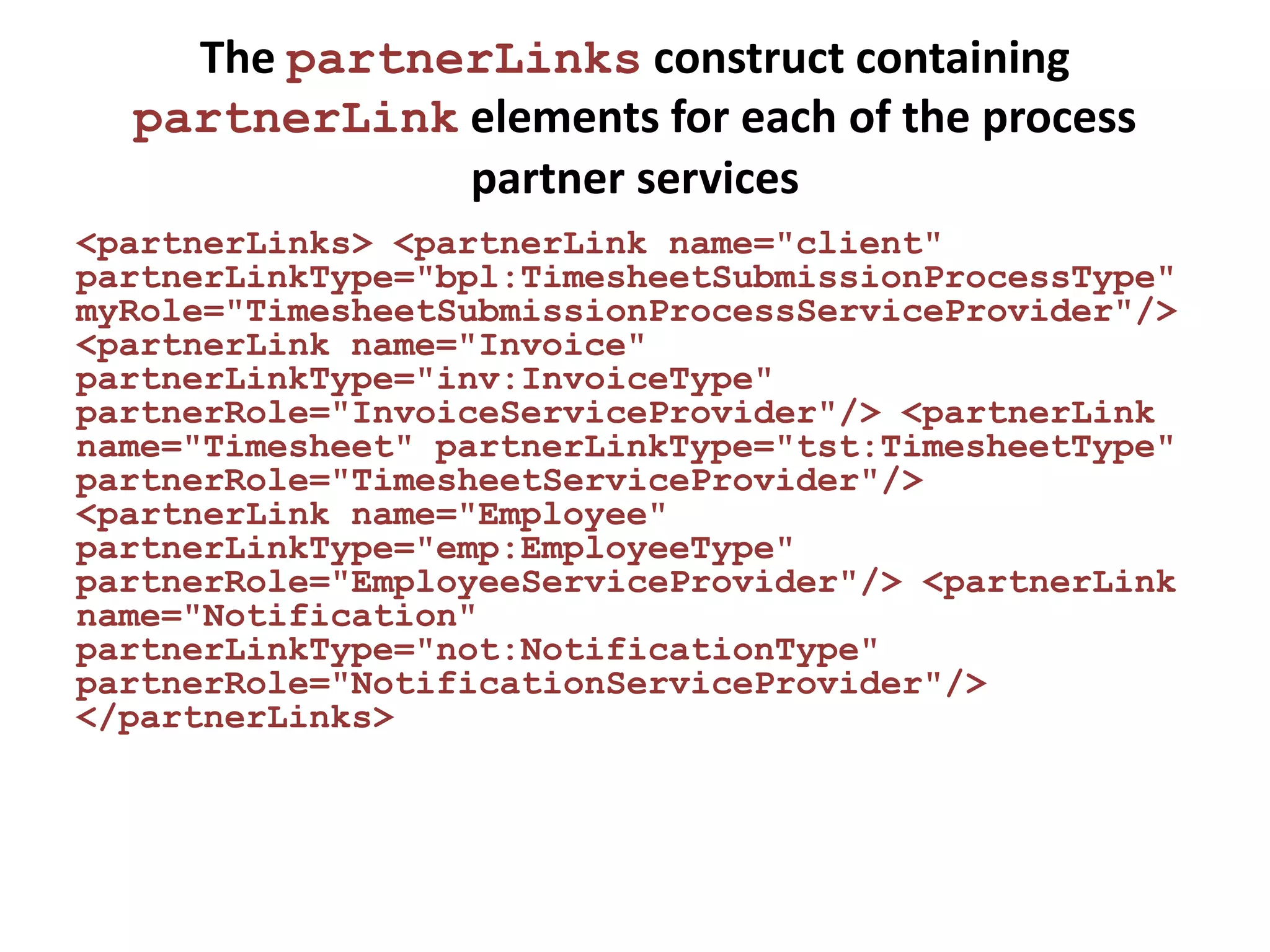 The partnerLinks construct containing
  partnerLink elements for each of the process
              partner services
<partnerLinks> <partnerLink name="client"
partnerLinkType="bpl:TimesheetSubmissionProcessType"
myRole="TimesheetSubmissionProcessServiceProvider"/>
<partnerLink name="Invoice"
partnerLinkType="inv:InvoiceType"
partnerRole="InvoiceServiceProvider"/> <partnerLink
name="Timesheet" partnerLinkType="tst:TimesheetType"
partnerRole="TimesheetServiceProvider"/>
<partnerLink name="Employee"
partnerLinkType="emp:EmployeeType"
partnerRole="EmployeeServiceProvider"/> <partnerLink
name="Notification"
partnerLinkType="not:NotificationType"
partnerRole="NotificationServiceProvider"/>
</partnerLinks>
 