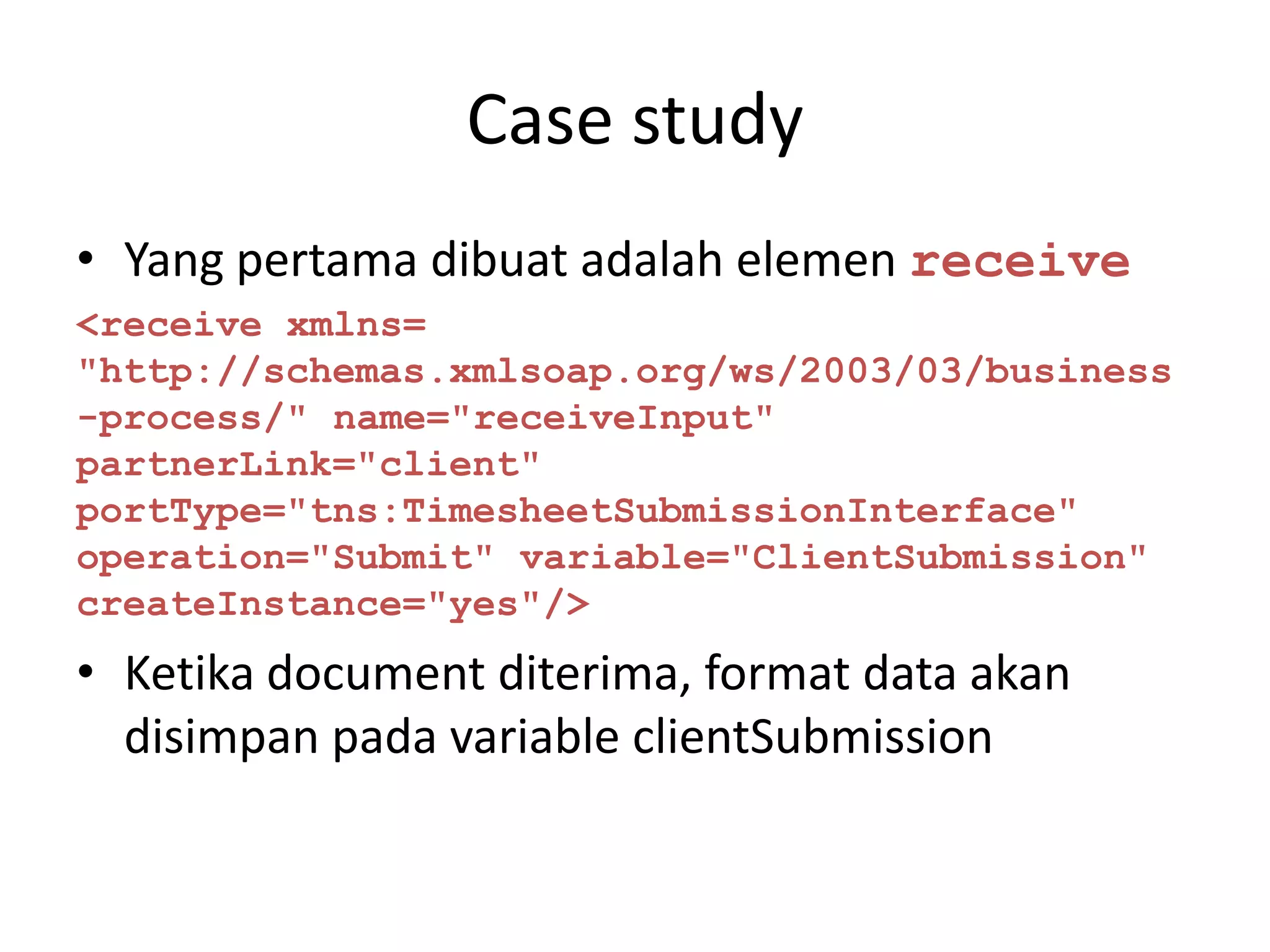 Case study
• Yang pertama dibuat adalah elemen receive
<receive xmlns=
"http://schemas.xmlsoap.org/ws/2003/03/business
-process/" name="receiveInput"
partnerLink="client"
portType="tns:TimesheetSubmissionInterface"
operation="Submit" variable="ClientSubmission"
createInstance="yes"/>
• Ketika document diterima, format data akan
  disimpan pada variable clientSubmission
 