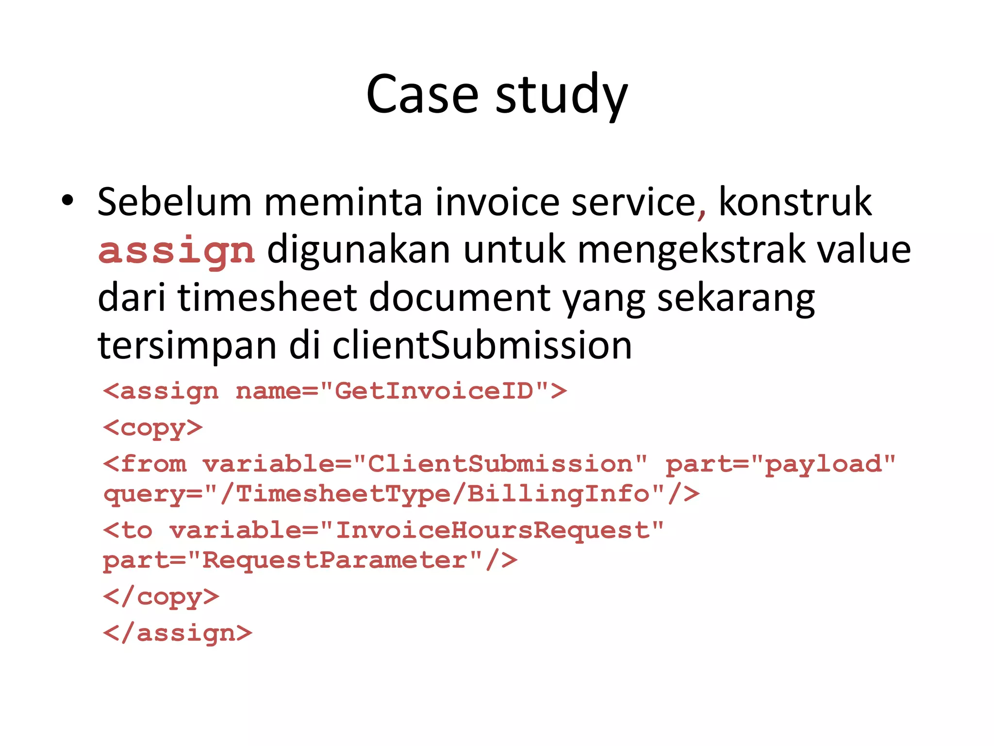 Case study
• Sebelum meminta invoice service, konstruk
  assign digunakan untuk mengekstrak value
  dari timesheet document yang sekarang
  tersimpan di clientSubmission
  <assign name="GetInvoiceID">
  <copy>
  <from variable="ClientSubmission" part="payload"
  query="/TimesheetType/BillingInfo"/>
  <to variable="InvoiceHoursRequest"
  part="RequestParameter"/>
  </copy>
  </assign>
 