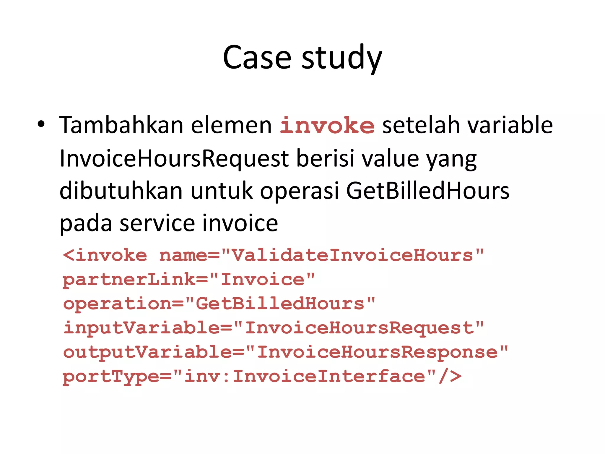 Case study
• Tambahkan elemen invoke setelah variable
  InvoiceHoursRequest berisi value yang
  dibutuhkan untuk operasi GetBilledHours
  pada service invoice
  <invoke name="ValidateInvoiceHours"
  partnerLink="Invoice"
  operation="GetBilledHours"
  inputVariable="InvoiceHoursRequest"
  outputVariable="InvoiceHoursResponse"
  portType="inv:InvoiceInterface"/>
 