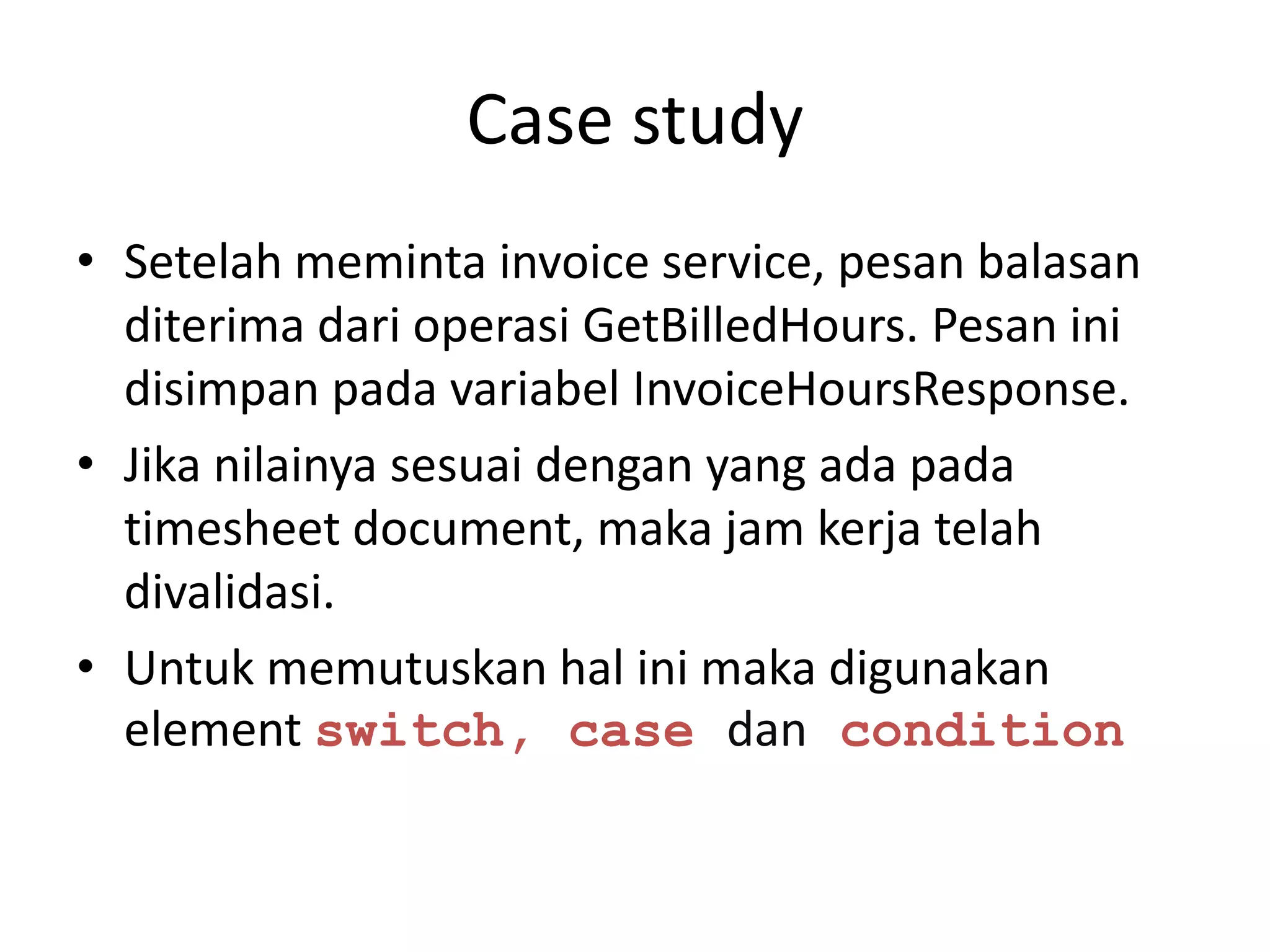 Case study
• Setelah meminta invoice service, pesan balasan
  diterima dari operasi GetBilledHours. Pesan ini
  disimpan pada variabel InvoiceHoursResponse.
• Jika nilainya sesuai dengan yang ada pada
  timesheet document, maka jam kerja telah
  divalidasi.
• Untuk memutuskan hal ini maka digunakan
  element switch, case dan condition
 